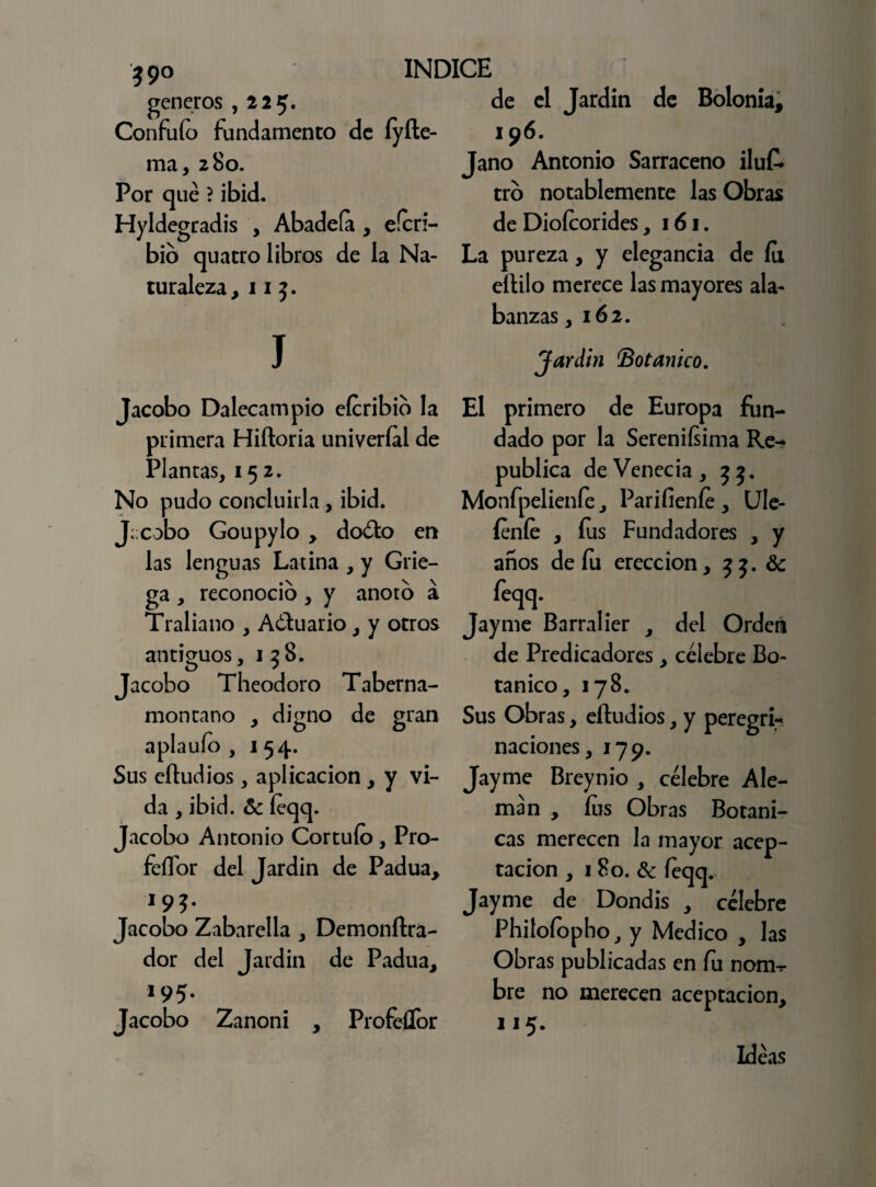 39° géneros ,225. Confufo fundamento de íyíle- ma, 280. Por que ? ibid. Hyldegradis , Abadefa , eferi- bib quatro libros de la Na¬ turaleza, 11 3. J de el Jardín de Bolonia, 196. Jano Antonio Sarraceno iluk tro notablemente las Obras de Diofcorides, 161. La pureza, y elegancia de fu eítilo merece las mayores ala¬ banzas, 162. Jardín Botánico. Jacobo Dalecampio eícribib la primera Hiftoria univeríal de Plantas, 152. No pudo concluirla, ibid. J;:cobo Goupylo , doéto en las lenguas Latina , y Grie¬ ga , reconoció, y anoto a Traliano , A ¿tu ario, y otros antiguos, 158. Jacobo Theodoro Taberna- montano , digno de gran aplauío , 1 54. Sus eítudios, aplicación , y vi¬ da , ibid. & feqq. Jacobo Antonio Cortufo, P10- feffor del Jardín de Padua, 195. Jacobo Zabarella , Demonítra- dor del Jardín de Padua, 195. Jacobo Zanoni , Profellbr El primero de Europa fun¬ dado por la Sereniísima Re¬ pública deVenecia, 33. Monfpelienfe, Pariíienfe , Ule- íeníe , fus Fundadores , y años de fu erección, 33. Se feqq. Jayme Barralier , del Orden de Predicadores, célebre Bo¬ tánico, 178. Sus Obras, eítudios, y peregri¬ naciones, 179. Jayme Breynio , célebre Ale¬ mán , fus Obras Botáni¬ cas merecen la mayor acep¬ tación , 1 So. Se feqq. Jayme de Dondis , célebre Phitofopho, y Medico , las Obras publicadas en fu nom-r bre no merecen aceptación, 115. Ideas