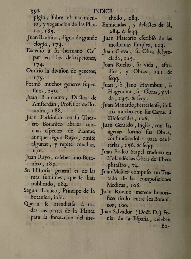 ?92 INDICE pigio , fobre el nacimien- thodo, 285. to, y vegetación de las Plan- t> tas, 185. Juan Bauhino, digno de grande elogio, 175. Excedió á fu hermano Ca£ par en las deícripciones, 74- Omitió la divifion de teneros, o * Enmiendas , y defe&os de el, 284. 6c feqq. Juan Plateario eícribió de las medicinas limpies, ii Juan Creva, fu Obra defpre- ciada, 115. Juan Ruelio , fu vida , eftu- dios , y Obras , 121. 6c I75- Formó muchos géneros fuper- fluos, 250. Juan Brumanno, Doótor de Amfterdán, Profeífor de Bo¬ tánica , 188. Juan Parkiníon en fu Thea- tro Botánico abraza mu¬ chas efpecies de Plantas, aunque íegun Rayo, omite algunas , y repite muchas, 176. Juan Rayo, celebérrimo Botá¬ nico , 1 83. Su Hiíloria general es de las mas fublimes, que fe han publicado, 184. Según Linneo, Principe de la Botánica, ibid. Quería fe atendieíle á to¬ das las partes de la Planta para la formación del me* Juan , o Jano Haymbut , ó Hagembut, fus Obras, y vi¬ da , 155. 6c íeqq. Juan Manardo, Ferrerienfe, iluf tró mucho con fus Cartas á Diofoorides, 126. Juan Gerardo , Ingles, con las agenas formó fus Obras, confundiéndolas para ocul¬ tarlas , 156.6c íeqq. Juan Bodeo Stapel traduxo en Holandés las Obras de Theo- phraftro , 74. JuanMefues compufo un Tra¬ tado de las compoíiciones Medicas, 108. Juan Rovino merece honorí¬ fico titulo entre los Botáni¬ cos, 200. Juan Salvador ( Do<ft. D.) Fé¬ nix de la Efpaña, célebre Bo-