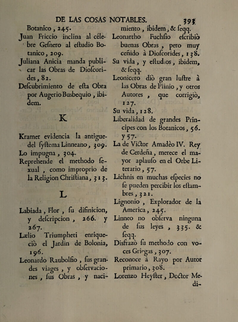DE LAS COSAS Botánico, 245. Juan Friccio inclina al céle- ' bre Gefnero al eftudio Bo¬ tánico, 209. Juliana Anicia manda publi- * car las Obras de Dioícori- des ,82. Deícubrimiento de efta Obra por Augerio Busbcquio , ibi- dem. K NOTABLES. 59} miento , ibidem, & feqq. Leonartho Fuchíio efcribib buenas Obras , pero muy ceñido á Dioícorides ,158* Su vida , y eñudios, ibidem. Se feqq. Leonicero dio gran luftre á las Obras de Piinio , y otros Autores , que corrigio, 127- Su vida, 128. Liberalidad de grandes Prin¬ cipes con los Botánicos ,5 6. Kramer evidencia la antigue- del fy flema Linneano, 309. Lo impugna, 304. Reprehende el methodo fe- xual , como improprio de la Religión Chriíliana, 313. L Labiada , Flor , fu difinicion, y deícripcion , 266. y 267. Lacho Triumpheti enrique¬ ció el Jardin de Bolonia, 196. Leonardo Raubolfio , fus gran¬ des viages , y obíervacio- nes , fus Obras , y naci- Y57- La de Vi¿lor Amadeo IV. Rey de Cerdeña, merece el ma¬ yor aplauío en el Orbe Li¬ terario , 57. Lichnis en muchas efpecies no fe pueden percibir los eflam- bres ,321. Lignonio , Explorador de la America, 245. Linneo no obferva ninguna de fus leyes , 335. Se feqq. Disfrazo fu methodo con vo¬ ces Griegas, 307. Reconoce á Rayo por Autor primario, 308. Lorenzo Heyíler, Dcílor Me¬ dí-