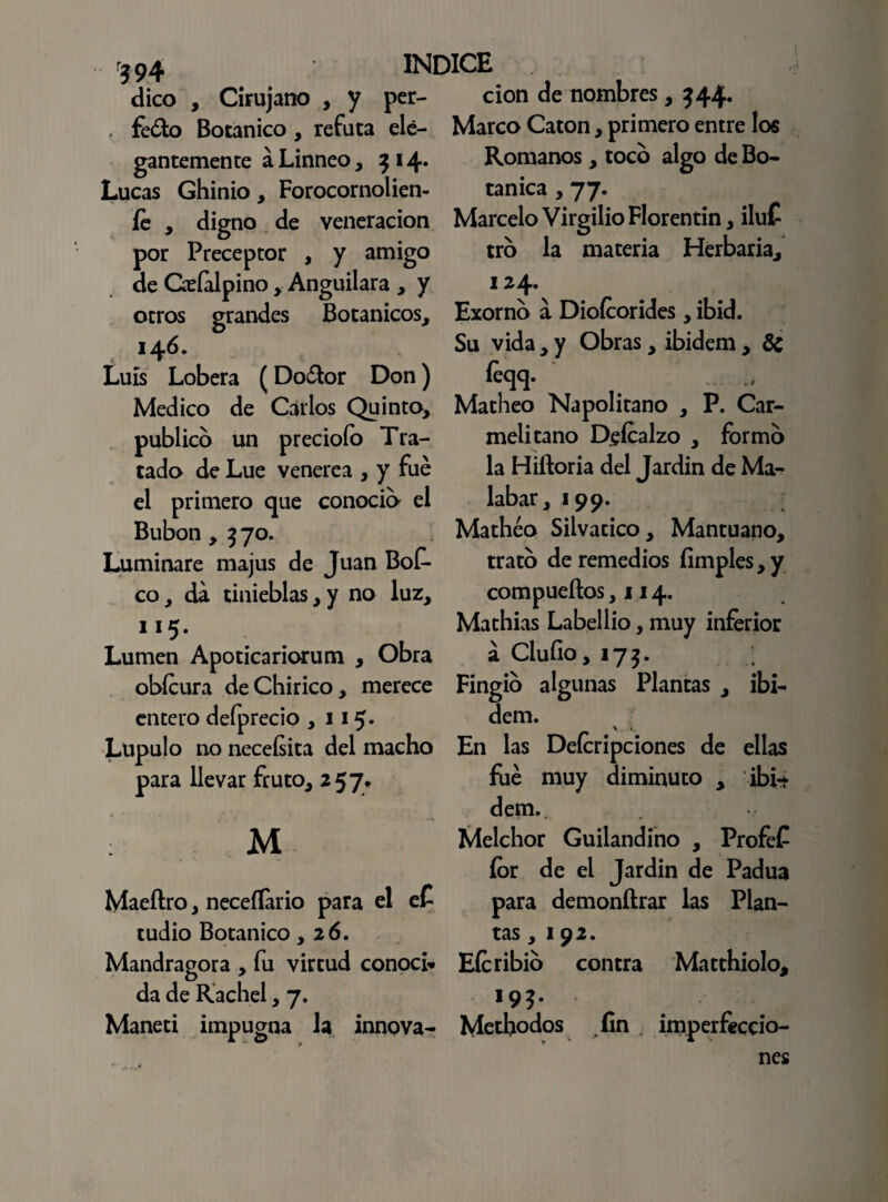 ?94 dico , Cirujano , y per- . feóto Botánico, refuta ele¬ gantemente á Linneo, 3 i Lucas Ghinio, Forocornolien- fe , digno de veneración por Preceptor , y amigo de Qeíalpino , Anguilara , y otros grandes Botánicos, 146. Luis Lobera (Doótor Don) Medico de Carlos Quinto, publico un preciólo Tra¬ tado de Lúe venere a , y fue el primero que conocib el Bubón , 3 70. Luminare majus de Juan Bof- co, da tinieblas ,y no luz, 1 !5* Lumen Apoticariorum , Obra obícura deChirico, merece encero defprecio ,115- Lúpulo no neceísita del macho para llevar fruto, 257. cion de nombres, 544. Marco Catón, primero entre los Romanos, toco algo de Bo¬ tánica , 77. Marcelo Virgilio Florentin, iluC tro la materia Herbaria, 124. Exorno a Diofeorides , ibid. Su vida, y Obras, ibidem , 8c íeqq. . Matheo Napolitano , P. Car¬ melitano Pefcalzo , formo la Hiftoria del Jardín de Ma¬ labar, 199. Matheo Silvático, Mantuano, trato de remedios limpies, y compueños ,114. Mathias Labellio, muy inferior a Cluíio, 173. Fingió algunas Plantas , ibi¬ dem. \ i. En las Deferipciones de ellas fue muy diminuto , ibi-t dem. M Maeftro, neceííario para el eC tudio Botánico ,26. Mandragora , fu virtud conocí» da de Rachel, 7. Maneti impugna la innova- Melchor Guilandino , Profef íor de el Jardín de Padua para demonílrar las Plan¬ tas , 192. Eícribio contra Matthiolo, í9?. Methodos fin imperfeccio¬ nes *•