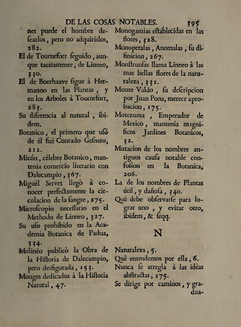 nes puede el hombre de- fearlos, pero no adquirirlos, 282. El de Toumefort íeguido, aun¬ que tácitamente, de Linneo, El de Boerhaave figue á Her- manno en las Plantas , y en los Arboles a Toumeforc, 283. Su diferencia al natural , ibi- dem. Botánico, el primero que ufo de él fue Conrado Gefnero, 212. Micón, célebre Botánico, man¬ tenía comercio licerario con Dalecampio, 567. Miguel Servet llego á co¬ nocer perfectamente la cir¬ culación de la fangre, 275. Microfcapio neceflario en el Methodo de Linneo, 327* Su uío prohibido en la Aca¬ demia Botánica de Padua, .vi t Molinéo publico la Obra de la Hiftoria de Dalecampio, pero desfigurada ,15 5* Monges dedicados á la Hiftoria Natural, 47. Monogamias eftablecidas en las flores, $28. Monopetalas, Anómalas , fu de¬ finición, 267. Monftruofas llama Linneo á las mas bellas flores de la natu¬ raleza , $ 31. Monte Valdo , fu deferípcion por Juan Pona, merece apro¬ bación, 175. Motezuma , Emperador de México, mantenía magní¬ ficos Jardines Botánicos, ?2\ Mutación de los nombres an¬ tiguos cauía notable con- fuíion en la Botánica, 206. La de los nombres de Plantas útil, y dañoía, $40. Qué debe obíervarfe para lo¬ grar uno , y evitar otro, ibidem,& feqq. N Naturaleza, 5. Qué entendemos por ella, 6. Nunca fe arregla á las idéas abftraótas, 275. Se dirige por caminos , y gra¬ dúa-