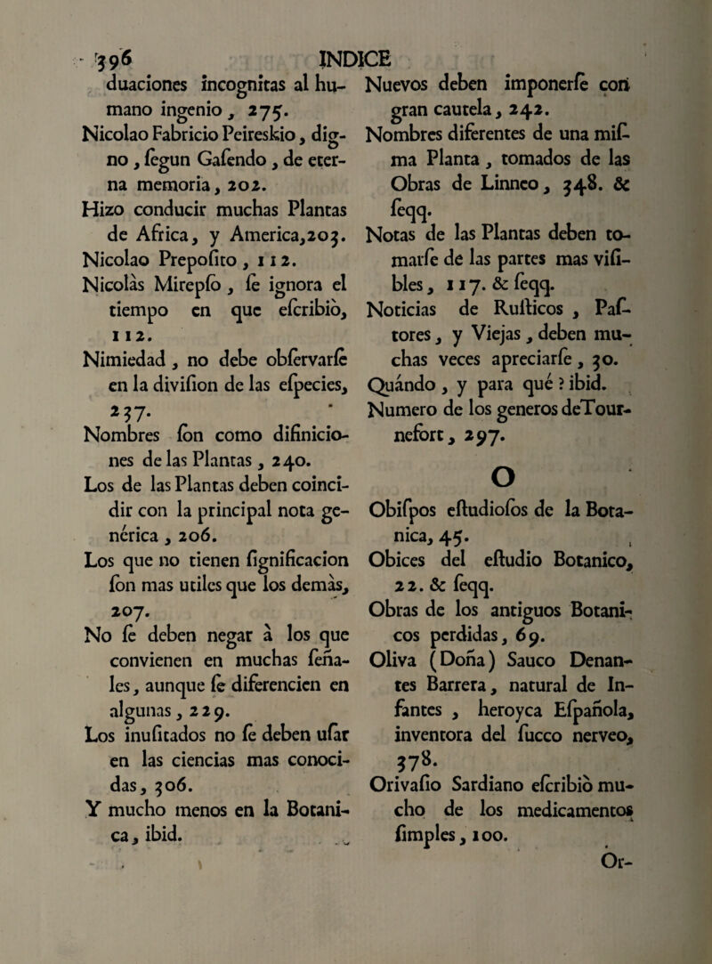 mano ingenio , O ' 396 INDICE dilaciones incógnitas al hu- Nuevos deben imponerle con gran cautela, 242. Nombres diferentes de una mit ma Planta, tomados de las Obras de Linnco, 348. de íeqq. Notas de las Plantas deben to- marfe de las partes mas viíi- bles, 117. & íeqq. Noticias de Rulticos , PaC- tores, y Viejas , deben mu¬ chas veces apreciarle,30. Quándo , y para qué ? ibid. Numero de los géneros deTour- nefort, 297. 275- Nicolao Fabricio Peireskio, dig¬ no , íegun Gafendo , de eter¬ na memoria, 202. Hizo conducir muchas Plantas de Africa, y America,203. Nicolao Prepofito ,112. Nicolás Mirepío , le ignora el tiempo en que elcribio, 112. Nimiedad, no debe obíervarfe en la divifion de las eípecies, 2 37- Nombres ion como difinicio- nes délas Plantas, 240. Los de las Plantas deben coinci¬ dir con la principal nota ge¬ nérica , 206. Los que no tienen lignificación ion mas útiles que los demás, 207. No fe deben negar á los que convienen en muchas Pena¬ les , aunque íe diferencien en algunas ,229. Los inulitados no íe deben ufar en las ciencias mas conoci¬ das, 306. Y mucho menos en la Botáni¬ ca, ibid. O Obifpos eítudiofos de la Bota- nica, 45. Obices del eftudio Botánico, 22. & íeqq. Obras de los antiguos Botáni¬ cos perdidas, 69. Oliva (Dona) Saúco Denan- tes Barrera, natural de In¬ fantes , heroyea Eípanola, inventora del fucco nerveo, ?78. Orivaíio Sardiano eícribio mu¬ cho de los medicamentos Pimples, 100. Ór-