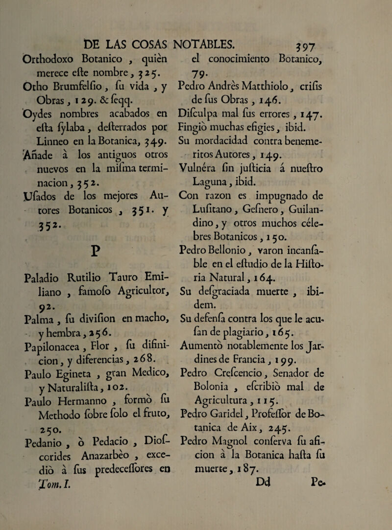 Orthodoxo Botánico , quién merece efte nombre, 325. Otho Brumfelfio, fu vida , y Obras ,129. &íeqq. Oydes nombres acabados en efta fylaba, defterrados por Linneo en la Botánica, 549. Anade á los antiguos otros nuevos en la miíma termi¬ nación , ?52- JJfados de los mejores Au¬ tores Botánicos , 551. y 352' P Paladio Rutilio Tauro Emi¬ liano , famoío Agricultor, 92. Palma , fu divifion en macho, y hembra, 256. Papilonacea , Flor , fu difíni- cion, y diferencias ,268. Paulo Egineta , gran Medico, y Naturalifta, 102. Paulo Hermanno , formo íu Methodo íóbre folo el fruto, 250. Pedanio , o Pedacio , Diof- corides Anazarbéo , exce¬ dió a fus predeceífores en Tom. L 397 el conocimiento Botánico, 79* Pedro Andrés Matthiolo, criíis de fus Obras ,146. Diículpa mal fus errores, 147. Fingió muchas efigies, ibid. Su mordacidad contra benemé¬ ritos Autores, 149. Vulnera fin jufticia á nueftro Laguna, ibid. Con razón es impugnado de Lufitano, Gefnero, Guilan- dino, y otros muchos céle¬ bres Botánicos ,15o. Pedro Bellonio, varón incanía- ble en el eftudio de la Hifto- ria Natural, 164. Su deígr aciada muerte , ibi- dem. Su defenfa contra los que le acu- fan de plagiario ,165. Aumentó notablemente los Jar¬ dines de Francia, 199. Pedro Creícencio, Senador de Bolonia , eícribió mal de Agricultura ,115. Pedro Garidel, Profeííór de Bo¬ tánica deAix, 245. Pedro Magnol coníerva íu afi-. cion á la Botánica hafta íu muerte, 187. DcJ Pe*