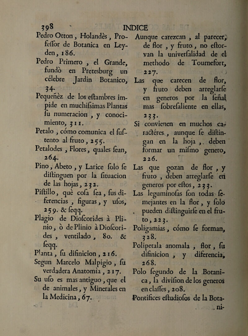 ?S>8 ' INDICE Pedro Otton , Holandés, Pro- feílor de Botánica en Ley- den, 186. Pedro Primero , el Grande, fundo en Pretesburg un célebre Jardín Botánico, Pequenez de los eftambres im¬ pide en muchifsimas Plantas fu numeración , y conoci¬ miento, 311. Petalo , como comunica el fuf- tento al fruto,255. Petalodes , Flores, quales lean, 264. Pino, Abeto , y Lárice folo fe diftinguen por la licuación de las hojas, 232. Piftillo, qué cofa fea , fus di¬ ferencias , figuras, y ufos, 259. Se feqq. Plagio de Diofcorides a Pli- nio, ó dePlinio aDioícori- des , ventilado , 80. Se feqq. Planta , fii difinicion ,216. Según Marcelo Malpigio , fu verdadera Anatomía ,217. Su uío es mas antiguo, que el de animales, y Minerales en la Medicina, 67. Aunque carezcan , al parecer; de flor , y fruto, no eítor- van la univerfalidad de el methodo de Tournefort, 227. Las que carecen de flor, y fruto deben arreglarle en géneros por la feñal mas fobrefiliente en ellas. Si convienen en muchos ca-* raéléres , aunque fe diítin- gan en la hoja , , deben formar un mifmo genero, 226. Las que gozan de flor , y fruto , deben arreglarle en géneros por ellos ,233. Las leguminoías fon todas íe- mej antes en la flor, y folo , pueden diílinguiríe en el fru¬ to, 2 2 3. Poligamias, cómo fe forman, 328. Polipétala anómala , flor , fu difinicion , y diferencia, 268. Polo fegundo de la Botáni¬ ca , la divifion de los géneros en cínifes ,208. Pontífices eíludioíos de la Bota-