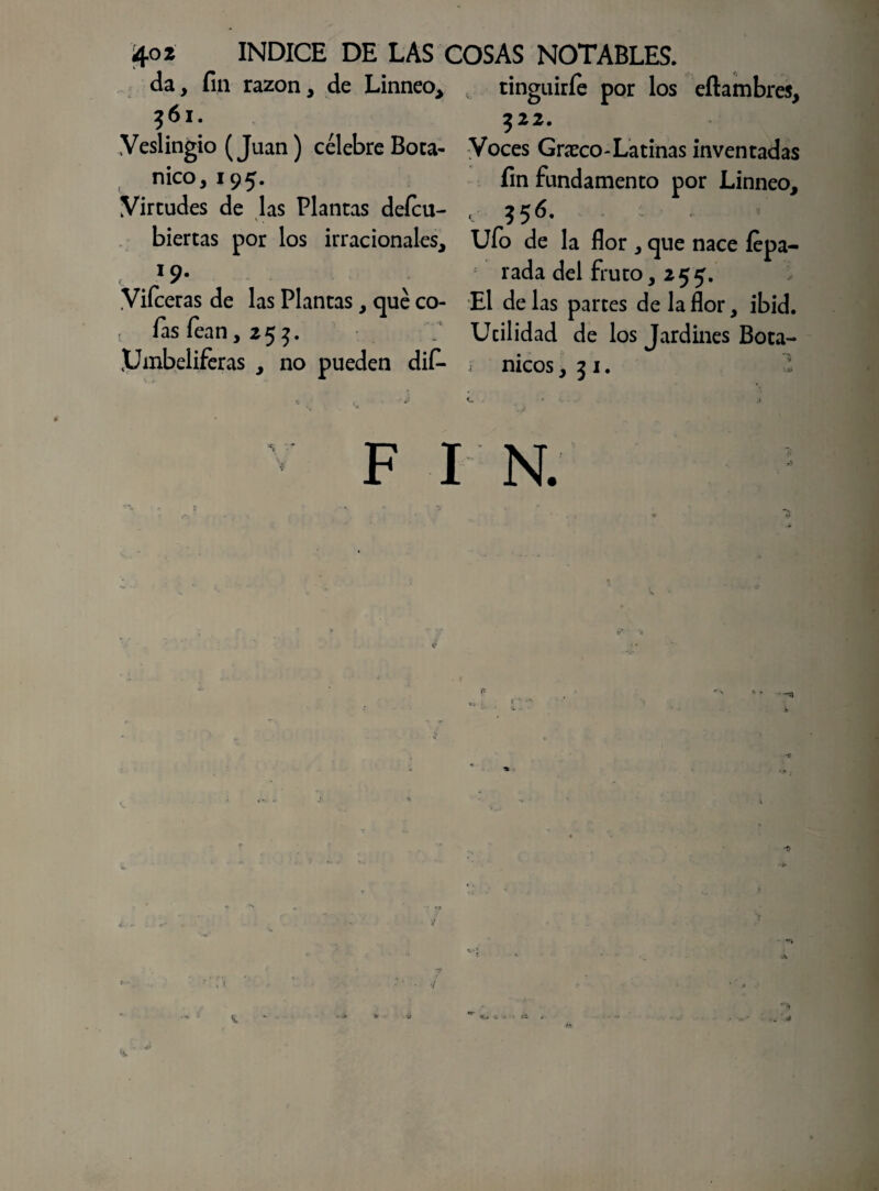 da, fin razón, de Linneo, „ tinguirfe por los eflambres, ?6l. ?22. Yeslingio (Juan) célebre Boca- Voces Grceco-La tinas inventadas nico, 195. fin fundamento por Linneo, Virtudes de las Plantas deícu- , $56. biertas por los irracionales. Ufo de la flor , que nace fepa- *9* rada del fruto, 255. .Viíceras de las Plantas, qué co- El de las parces de la flor, ibid. t íasíean,25}. Ucilidad de los Jardines Bota- Pmbeliferas , no pueden difi- ¡ nicos ,51. -