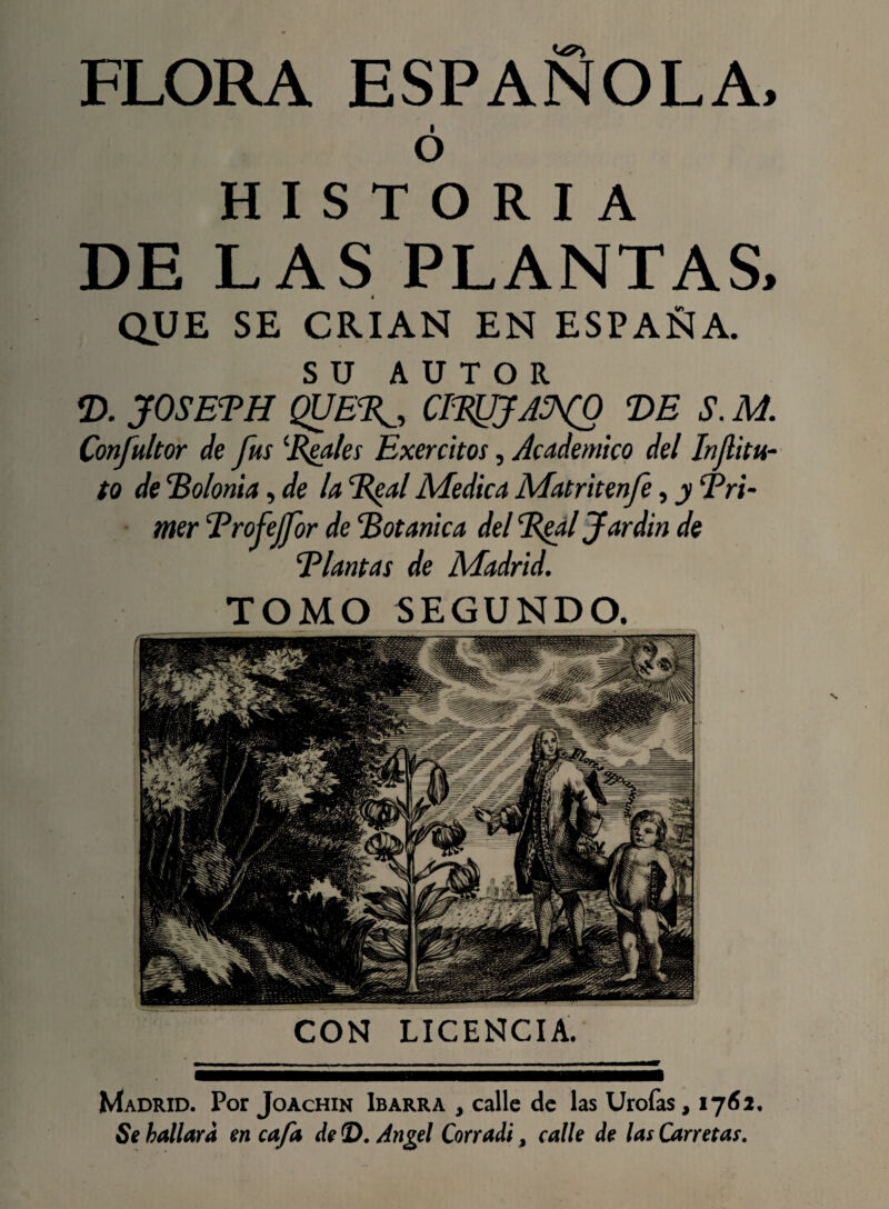 FLORA ESPAÑOLA, ó HISTORIA DE LAS PLANTAS, QUE SE CRIAN EN ESPAÑA. SU AUTOR D. JOSETH QUE%_, CI%JJA^(0 DE S. M. Confultor de fus ‘Exales Exercitos, Académico del Infitu- to de 'Bolonia, de la B^al Medica Matritenfe, y ‘Pri¬ mer Brofejfor de Botánica del Bgal Jardín de Blantas de Madrid. TOMO SEGUNDO. CON LICENCIA. Madrid. Por Joachin Ibarra , calle de las Urofas ,1761. Se hallara en cafa de ©. Angel Con adi, calle de las Carretas.