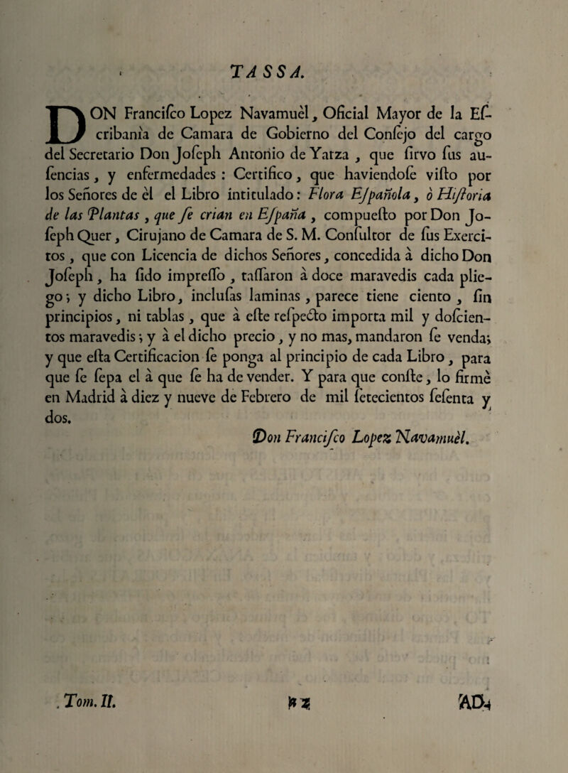 DON Francifco López Navamuély Oficial Mayor de la Es¬ cribanía de Camara de Gobierno del Coníejo del cargo del Secretario Donjoíeph Anroriio deYarza , que firvo fus au- íencias, y enfermedades : Certifico , que haviendoíe viílo por los Señores de él el Libro intitulado: Flora EJpanola y ó Hiforia de las Flautas , que fe crian en Efpana y compueíto por Don Jo- íeph Quer, Cirujano de Camara de S. M. Confultor de fus Exerci- tos, que con Licencia de dichos Señores, concedida a dicho Don Joíeph, ha íido impreílo , taíTaron a doce maravedís cada plie¬ go*, y dicho Libro, inclufas laminas, parece tiene ciento , fin principios, ni tablas, que a elle refpeóto importa mil y doícien- tos maravedís *, y a el dicho precio, y no mas, mandaron fe venda*, y que ella Certificación íe ponga al principio de cada Libro, para que íe fepa el a que íe ha de vender. Y para que confie, lo firmé en Madrid a diez y nueve de Febrero de mil íetecientos feíenta y dos. (Don Francifco López Navamuél. r » k . Tom. II.