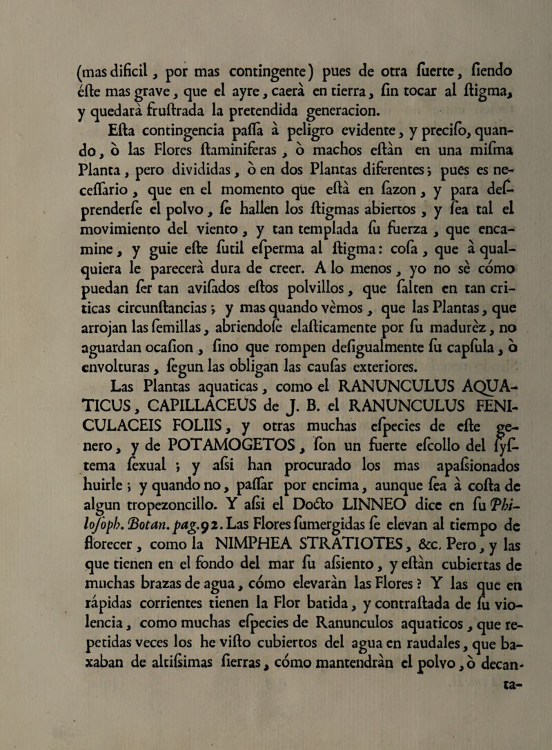 (masdifícil, por mas contingente) pues de otra fuerte, fiendo éíle mas grave, que el ayre, caerá en tierra, fin tocar al íligma, y quedará fruftrada la pretendida generación. Eíla contingencia paila á peligro evidente, y predio, quan- do, o las Flores ílaminiferas , ó machos eílán en una miírna Planta , pero divididas, 6 en dos Plantas diferentes j pues es ne- ceífario , que en el momento que eílá en íazon, y para def- prenderfe el polvo , íe hallen los íligmas abiertos , y lea tal el movimiento del viento, y tan templada íu fuerza , que enea- mine, y guie efte fútil eíperma al íligma: cofa, que á qual- quiera le parecerá dura de creer. A lo menos, yo no sé como puedan íer tan avilados ellos polvillos, que falten en tan cri¬ ticas circunftancias > y mas quando vemos , que las Plantas, que arrojan las íemillas, abriéndole etílicamente por fu madurez, no aguardan ocafion , fino que rompen defigualmente íu capfula, o envolturas, fegun las obligan las canias exteriores. Las Plantas aquaticas, como el RANUNCULUS AQUA- TICUS, CAPILLACEUS de J. B. el RANUNCULUS FENI- CULACEIS FOL1IS, y otras muchas eípecies de elle ge¬ nero , y de POTAMOGETOS , íon un fuerte efcollo del lyf- tema íexual *, y aísi han procurado los mas apasionados huirle > y quando no, paílar por encima, aunque íea á coila de algún tropezoncillo. Y aísi el Doólo LINNEO dice en fu Tbi- lofopb. Botan, pag.92. Las Floresfumergidas íe elevan al tiempo de florecer, como la N1MPHEA STRATIOTES, &c, Pero, y las que tienen en el fondo del mar fu aísiento, y eílán cubiertas de muchas brazas de agua, cómo elevarán las Flores ? Y las que en rápidas corrientes tienen la Flor batida, y contrallada de fu vio¬ lencia , como muchas efpecies de Ranúnculos aquaticos , que re¬ petidas veces los he viílo cubiertos del agua en raudales, que ba~ xaban de altiísimas fierras, cómo mantendrán el polvo,ó decan-