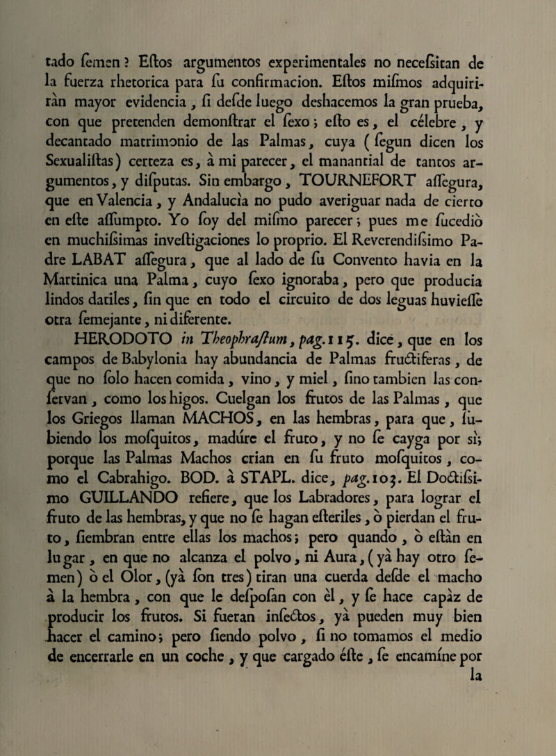 tado íemen ? Eftos argumentos experimentales no necefsitan de la fuerza rhetorica para fu confirmación. Eftos miímos adquiri¬ rán mayor evidencia , fi defde luego deshacemos la gran prueba, con que pretenden demonftrar el íexo; ello es, el célebre , y decantado matrimonio de las Palmas, cuya (íegun dicen los Sexualiftas) certeza es, a mi parecer, el manantial de tantos ar¬ gumentos , y difputas. Sin embargo, TOURNEFORT aíTegura, que en Valencia, y Andalucía no pudo averiguar nada de cierto en elle aílumpto. Yo íoy del mifino parecer*, pues me íucedio en muchiísimas inveítigaciones lo proprio. El Reverendísimo Pa¬ dre LABAT aíTegura, que al lado de fu Convento havia en la Martinica una Palma, cuyo íexo ignoraba, pero que producía lindos dadles, fin que en todo el circuito de dos leguas huvieíle otra íemejante, ni diferente. HERODOTO in Tbeophra/íum, pag.115. dice, que en los campos de Babylonia hay abundancia de Palmas fru&iferas, de que no íolo hacen comida , vino , y miel, fino también las con- fervan , como los higos. Cuelgan los frutos de las Palmas , que los Griegos llaman MACHOS, en las hembras, para que, íu- biendo los moíquitos, madure el fruto, y no fe cayga por sí*, porque las Palmas Machos crian en fu fruto mofquitos, co¬ mo el Cabrahigo. BOD. á STAPL. dice, pdg.ioj. El Do&íísi- mo GUILLANDO refiere, que los Labradores, para lograr el fruto de las hembras, y que no fe hagan efteriles, o pierdan el fru¬ to , fiembran entre ellas los machos \ pero quando , o eítan en lugar , en que no alcanza el polvo, ni Aura, (ya hay otro fie¬ men) bel Olor, (ya ion tres) tiran una cuerda defde el macho á la hembra, con que le deípofan con él, y íe hace capaz de Íroducir los frutos. Si fueran infe&os, ya pueden muy bien acer el camino; pero fiendo polvo, fi no tomamos el medio de encerrarle en un coche , y que cargado elle , fe encamine por