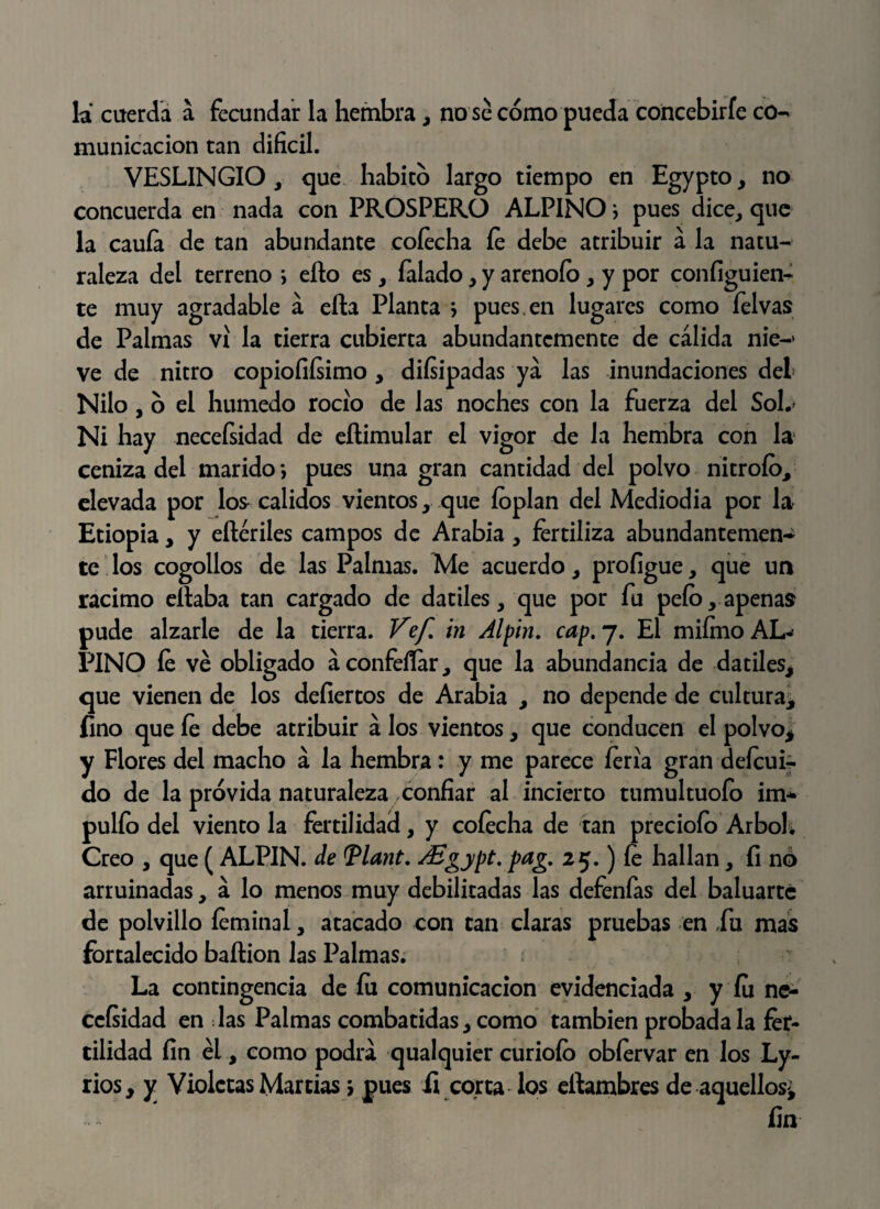 la cuerda a fecundar la hembra, no se cómo pueda concebirle co¬ municación tan difícil. VESLINGIO , que habitó largo tiempo en Egypto, no concuerda en nada con PROSPERO ALPINO } pues dice, que la cauía de tan abundante cofecha fe debe atribuir á la natu¬ raleza del terreno i ello es , Talado, y arenólo , y por coníiguien- te muy agradable á ella Planta j pues, en lugares como felvas de Palmas vi la tierra cubierta abundantemente de cálida nie-* ve de nitro copiofiísimo , diísipadas ya las inundaciones del Nilo , ó el húmedo rocío de las noches con la fuerza del Sol.' Ni hay necefsidad de eílimular el vigor de la hembra con la ceniza del marido-, pues una gran cantidad del polvo nitrofo, elevada por los calidos vientos, que íoplan del Mediodía por la Etiopia, y eílériles campos de Arabia , fertiliza abundantemen-¿ te los cogollos de las Palmas. Me acuerdo, profigue, que un racimo eílaba tan cargado de dátiles, que por fu pelo, apenas pude alzarle de la tierra. Vef in Alpin. cap, 7. El miímo AL¬ PINO fe ve obligado áconfeííar, que la abundancia de dátiles, que vienen de los defiertos de Arabia , no depende de cultura* fino que íe debe atribuir á los vientos, que conducen el polvo* y Flores del macho á la hembra : y me parece feria gran defeui-. do de la próvida naturaleza confiar al incierto tumultuofo im* pulfo del viento la fertilidad, y coíecha de tan precioío Arbol; Creo , que ( ALPIN. de Tlant, ASgypt, pag, 25.) fe hallan, íi no arruinadas, á lo menos muy debilitadas las defenfas del baluarte de polvillo feminai, atacado con tan claras pruebas en fu mas fortalecido baílion las Palmas. La contingencia de fu comunicación evidenciada , y fu ne¬ cefsidad en las Palmas combatidas, como también probada la fer¬ tilidad fin él, como podrá qualquier curioío obfervar en los Ly- rios* y Violetas Martias j pues fe corta los eílambres de aquellos* fin