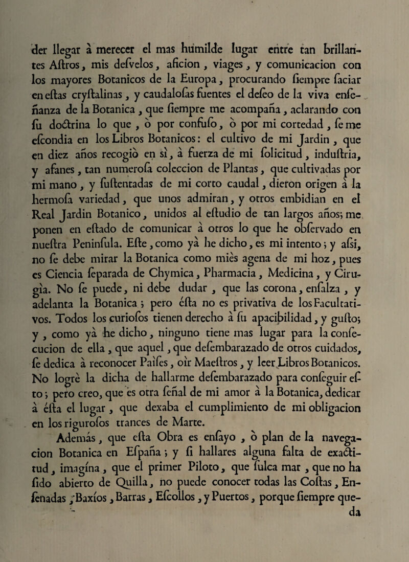 der llegar a merecer el mas humilde lugar entre tan brillan¬ tes Aftros, mis defvelos, afición , viages > y comunicación con los mayores Botánicos de la Europa, procurando fiempre íaciar en ellas cryítalinas, y caudaloías fuentes el deíeo de la viva eníe- nanza de la Botánica > que fiempre me acompaña, aclarando con fu doólrina lo que , o por confuío, o por mi cortedad , fe me eícondia en los Libros Botánicos: el cultivo de mi Jardín , que en diez anos recogió en si, á fuerza de mi íolicitud, induílria, y afanes, tan numeróla colección de Plantas , que cultivadas por mi mano, y íuílentadas de mi corto caudal , dieron origen á la hermofa variedad, que unos admiran, y otros embidian en el Real Jardín Botánico, unidos al eíludio de tan largos anos; me ponen en eílado de comunicar á otros lo que he obfervado en nueílra Peninfula. Elle , como ya he dicho, es mi intento; y aísí, no fe debe mirar la Botánica como mies agena de mi hoz, pues es Ciencia íeparada de Chymica, Pharmacia, Medicina, y Ciru¬ gía. No fe puede, ni debe dudar , que las corona, enfalza , y adelanta la Botánica; pero ella no es privativa de los Facultati¬ vos. Todos los furioíos tienen derecho á fu apadbilidad, y güilo; y , como ya he dicho, ninguno tiene mas lugar para la confe- cucion de ella , que aquel , que deíembarazado de otros cuidados, le dedica a reconocer Palies , oír Maellros, y leer Libros Botánicos. No logré la dicha de hallarme defembarazado para coníeguir efi to; pero creo, que és otra fenal de mi amor á la Botánica, dedicar á éfta el lugar, que dexaba el cumplimiento de mi obligación en los rigurofos trances de Marte. Además, que ella Obra es eníayo , o plan de la navega¬ ción Botánica en Efpana; y fi hallares alguna falta de exadi- tud, imagina , que el primer Piloto, que fulca mar , que no ha fido abierto de Quilla, no puede conocer todas las Coilas, En¬ tenadas ,’Baxíos y Barras y Eteollos, y Puertos, porque fiempre que¬ da