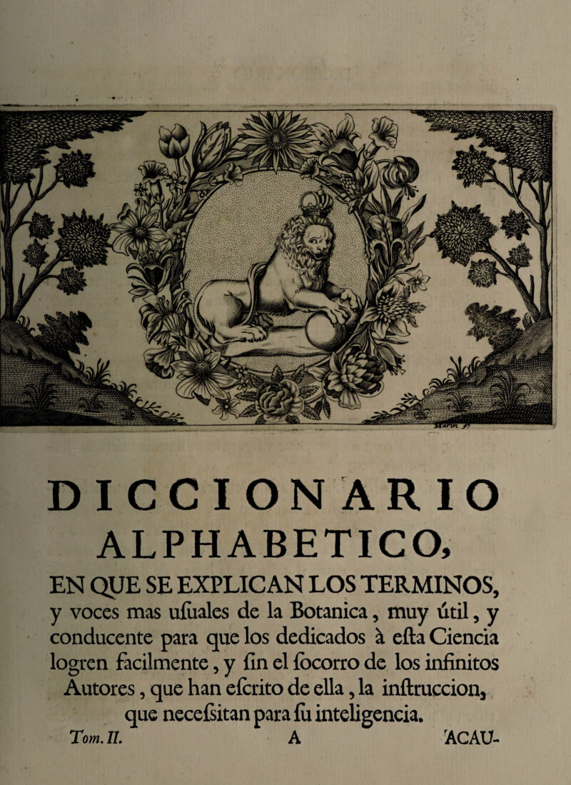 DICCIONARIO ALPH ABETICO, EN QUE SE EXPLICAN LOS TERMINOS, y voces mas uíiiales de la Botánica, muy útil, y conducente para que los dedicados á ella Ciencia logren fácilmente, y fin el íocorro de los infinitos Autores, que han eícrito de ella, la inftruccion3 que necesitan para íu inteligencia. Tom. II. A rACAU-