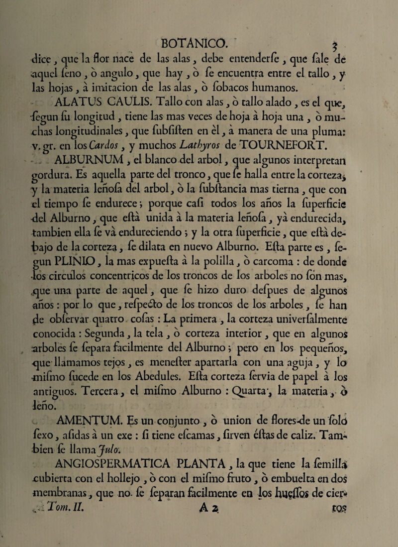 dice , que la flor nace de las alas, debe entenderle , que fale de níquel íeno , o ángulo, que hay , o fe encuentra entre el tallo , y las hojas, a imitación de las alas , o fobacos humanos. ALATUS CAULIS. Tallo con alas, o tallo alado , es el que, íegun íu longitud , tiene las mas veces de hoja á hoja una , o mu¬ chas longitudinales , que fubfiften en él , a manera de una pluma: v.gr. en los Cardos , y muchos Lathyros de TOURNEFORT. ALBURNUM , el blanco del árbol, que algunos interpretan gordura. Es aquella parte del tronco, que fe halla entre la corteza* y la materia leñoía del árbol, o la fubftancia mas tierna, que con el tiempo fe endurece *, porque cafi todos los años la íuperficie del Alburno, que efta unida a la materia leñoía, ya endurecida, también ella íe va endureciendo > y la otra íuperficie, que ella de¬ tajo de la corteza, íe dilata en nuevo Alburno. Efta parte es, íe¬ gun PLIÑIO, la mas expuefta á la polilla, o carcoma : de donde •los circuios concéntricos de los troncos de los arboles no ion mas, que una parte de aquel, que íe hizo duro defpues de algunos años: por lo que, refpe&o de los troncos de los arboles, fe han de obíervar quatro cofas : La primera , la corteza univeríalmente conocida : Segunda, la tela , o corteza interior , que en algunos arboles íe íepara fácilmente del Alburno; pero en los pequeños, que llamamos tejos, es menefter apartarla con una aguja , y lo *nifmo fucede en los Abedules. Efta corteza fervia de papel á los antiguos. Tercera, el mifmo Alburno : Quarta*, la materia, ó leño. AMENTUM. Es un conjunto , o unión de flores-de un íolo fexo, afidas a un exe : íi tiene eícamas, firven éftas de cáliz. Tan> bien íe llama Julo: ANGIOSPERMATICA PLANTA , la que tiene la femill* cubierta con el hollejo , 6 con el miímo fruto, o embuelta en dos membranas, que no. íe feparan fácilmente en los hueífos de cieiv <.<-Tom.il. A 2 tQ$