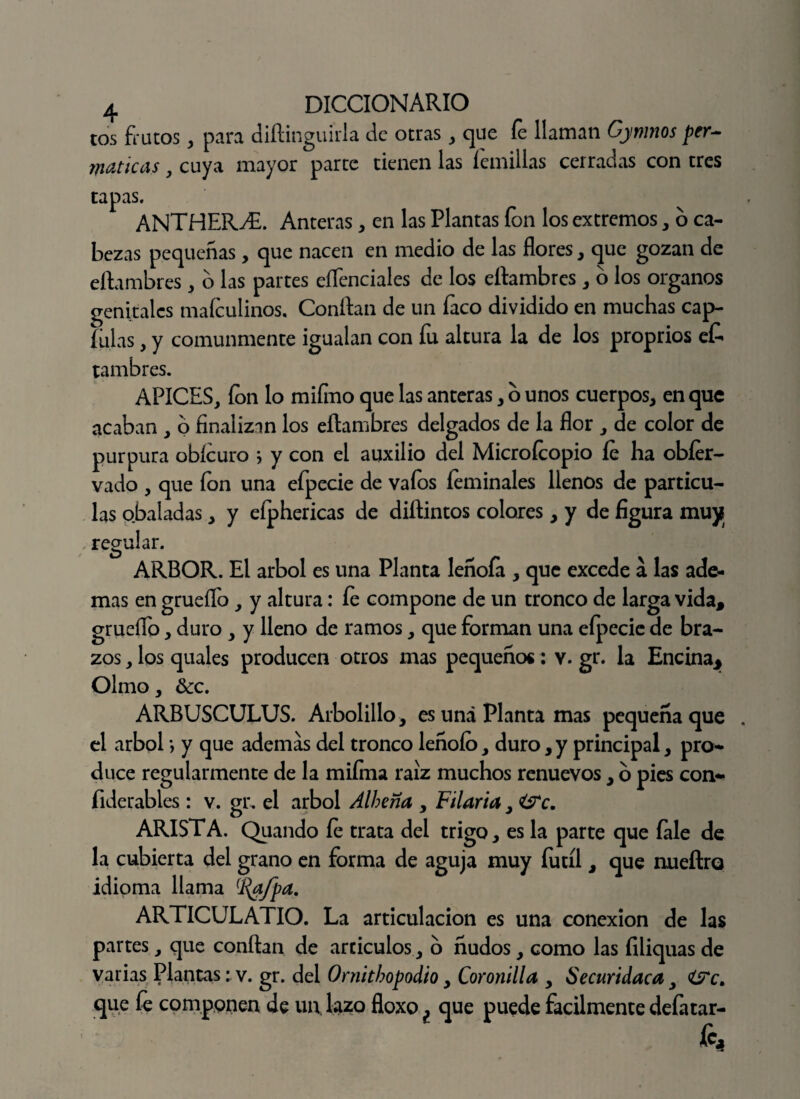 tos faltos, para diftinguírla de otras, que fe llaman Gymnos per- maticas, cuya mayor parte tienen las lanillas cerradas con tres tapas. ANTHERyE. Anteras, en las Plantas ion los extremos, 6 ca¬ bezas pequeñas, que nacen en medio de las flores, que gozan de eftambres , o las partes eflenciales de los eftambres , o los órganos genitales mafeulinos. Conflan de un faco dividido en muchas cap- fulas , y comunmente igualan con fu altura la de los proprios e£ tambres. APICES, fon lo miíino que las anteras, o unos cuerpos, en que acaban , o finalizan los eftambres delgados de la flor , de color de purpura obícuro i y con el auxilio del Microfcopio fe ha obíer- vado , que fon una efpecie de vafos íeminales llenos de partícu¬ las obaladas, y eíphericas de diflintos colores, y de figura muy . regular. ARBOR. El árbol es una Planta lenofa , que excede a las ade¬ mas en grueíío, y altura: fe compone de un tronco de larga vida, grueffo, duro , y lleno de ramos, que forman una efpecie de bra¬ zos , los quales producen otros mas pequeños: v. gr. la Encina* Olmo, &c. ARBUSCULUS. Arbolillo, es una Planta mas pequeña que . el árbol *, y que ademas del tronco leñoío, duro, y principal, pro¬ duce regularmente de la mifma raíz muchos renuevos, o pies con- fiderables : v. gr. el árbol Alheña , Filaría, £Tc. ARISTA. Quando fe trata del trigo, es la parte que íale de la cubierta del grano en forma de aguja muy fútil, que nueftro idioma llama (í{afpa. ARTICULATIO. La articulación es una conexión de las partes, que confian de artículos, o ñudos, como las filiquas de varias Plantas; v. gr. del Ornithopodio, Coronilla , Securidaca, <t?c. que fe componen de un. lazo floxo ¿ que puede fácilmente defatar- h