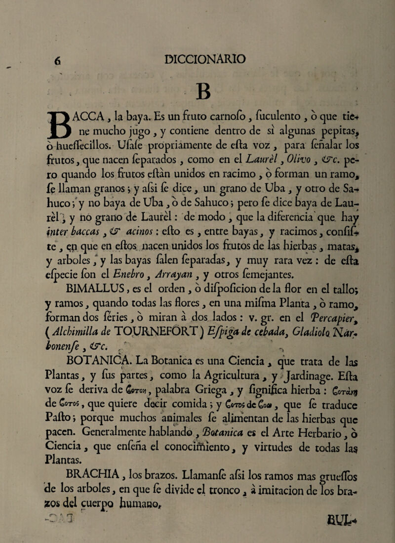 B BACCA, la baya. Es un fruto carnoío, fuculento , o que tie-> ne mucho jugo , y contiene dentro de si algunas pepitas, ó-hueflecillos. Ufale propriamente de efta voz , para feñalar los frutos, que nacen íeparados, como en el Laurel, Olivo , í?c. pe¬ ro quando los frutos eílán unidos en racimo , o forman un ramo, íe llaman granos \ y afsi le dice, un grano de Uba , y otro de Sa-- huco \ y no baya de Uba, o de Sahuco j pero fe dice baya de Lau¬ rel ; y no grano de Laurel: de modo , que la diferencia que. hay ínter buceas , í? acinos : ello es, entre bayas, y racimos, confié te, en que en ellos nacen unidos los frutos de las hierbas, matas, y arboles, y las bayas íalen íeparadas, y muy rara vez : de ella eípecie ion el Enebro, Arrayan , y otros íemejantes. BIMALLUS > es el orden , o diípoíicion de la flor en el tallo; y ramos, quando todas las flores, en una mifma Planta , o ramo, forman dos feries, o miran á dos lados : v. gr. en el Bercapier, ( Alcbimilla de TOURNEFÓRT) Efpiga de cebada, Gladiolo TSLár> bonenfe /' ^ BOTANICA. La Botánica es una Ciencia , que trata de las Plantas, y fus partes, como la Agricultura , y Jardinage. Ella voz le deriva de £«to>j , palabra Griega , y lignifica hierba : Gora.ni de Cotos , que quiere decir comida ; y Cotos de Co», que le traduce Pallo j porque muchos animales fe alimentan de las hierbas que pacen. Generalmente hablando , 'Botánica es el Arte Herbario, o Ciencia, que enfeña el conocíítóento, y virtudes de todas las Plantas. BRACHIA, los brazos. Llamaníe afsi los ramos mas gruellos 'de los arboles, en que le divide el tronco, á imitación de los bra¬ zos del cuerpo humano, - ^ r ‘