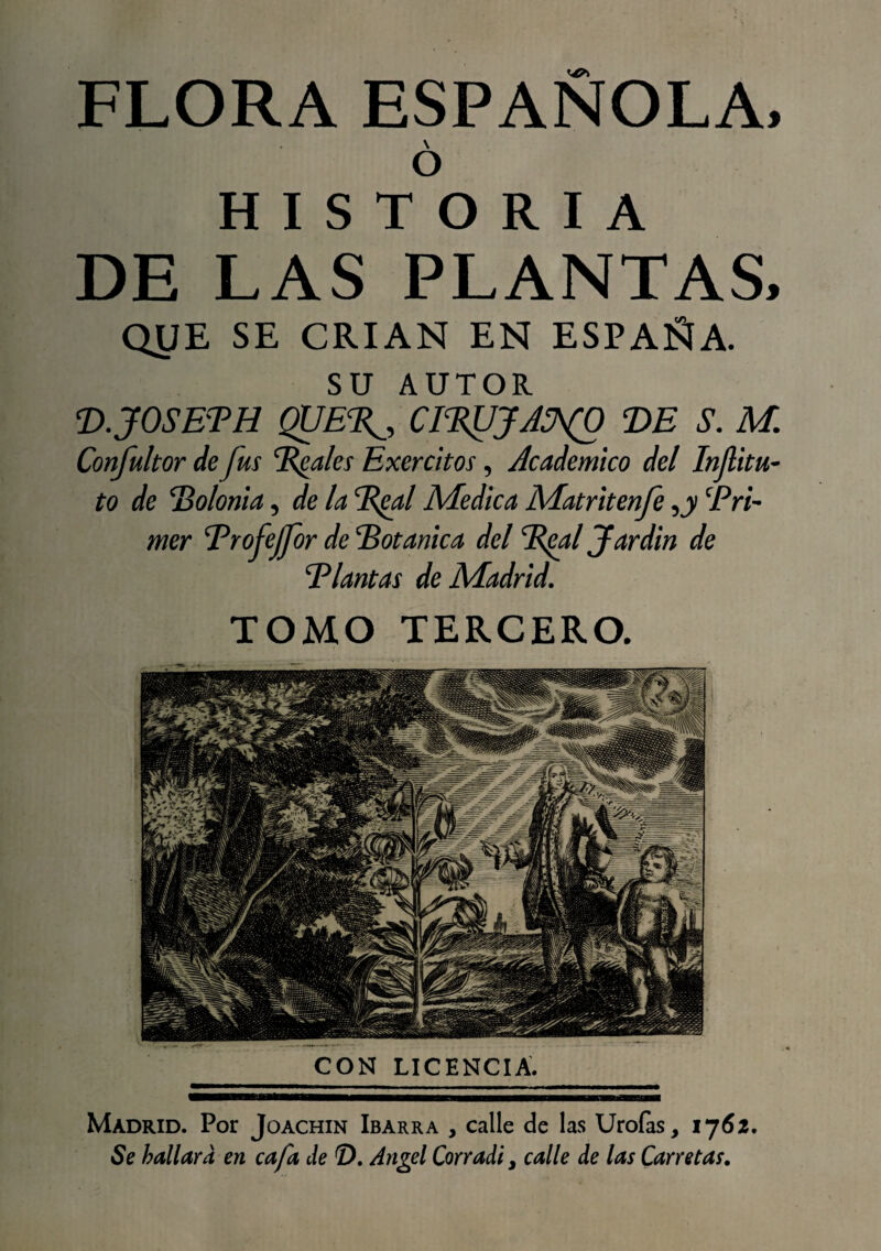 CON LICENCIA. FLORA ESPAÑOLA, Ó HISTORIA DE LAS PLANTAS, QUE SE CRIAN EN ESPAÑA. SU AUTOR UJOSETH QUE^, CI^UJJ^O T>E S. M. Confultor de fus leales Exercitos, Académico del Injlitu- to de ‘Bolonia, de la peal Medica Mat riten fe ,jy ^Pri¬ mer Profejfor de Botánica del P^al Jardin de Plantas de Madrid. TOMO TERCERO. Madrid. Por Joachin Ibarra , calle de las Urofas, 176z. Se hallara en cafa de 0. Angel Corradi 3 calle de las Carretas.