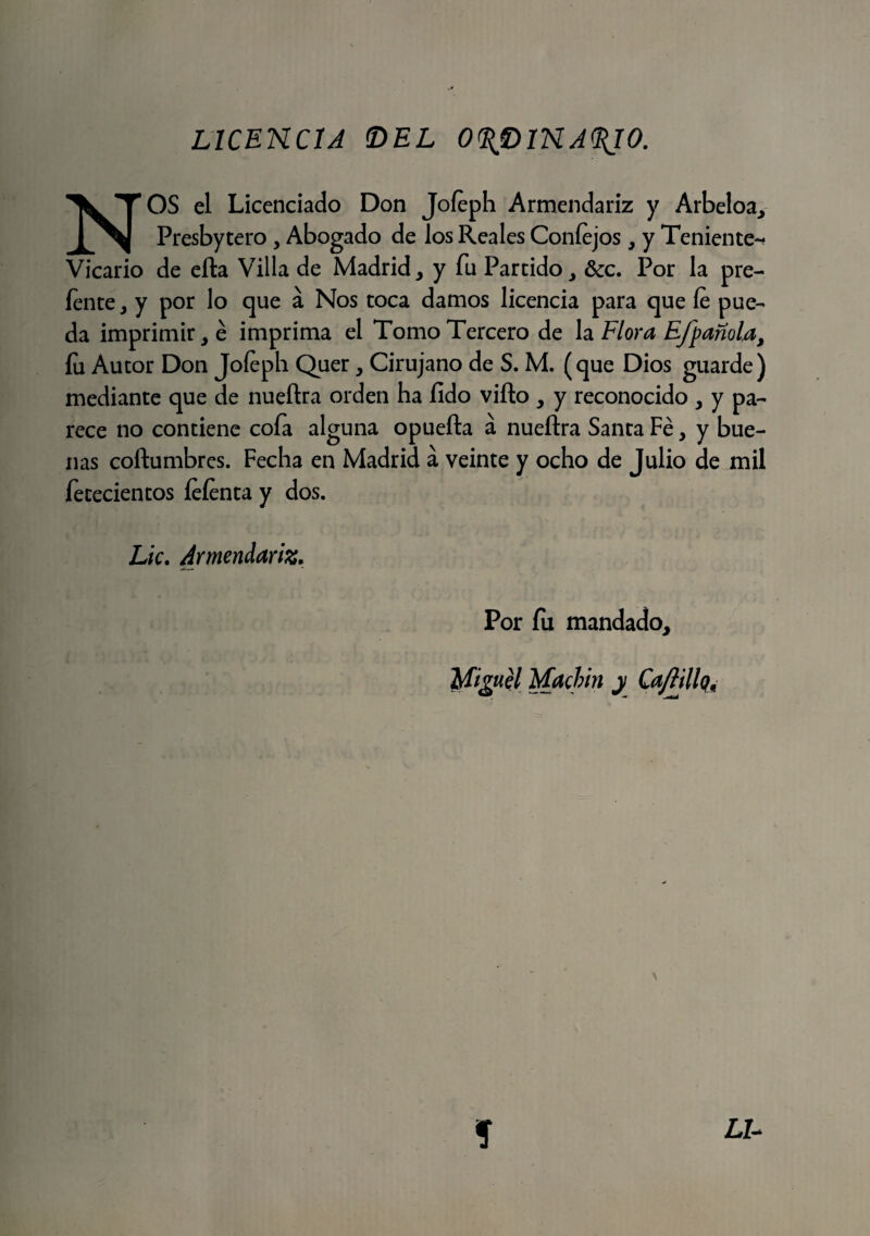 NOS el Licenciado Don Joíeph Armendariz y Arbeloa, Presbytero , Abogado de los Reales Coníejos, y Teniente- Vicario de efta Villa de Madrid, y fu Partido, &c. Por la pre- íente, y por lo que á Nos toca damos licencia para que íe pue¬ da imprimir, é imprima el Tomo Tercero de la Flora Efpañola, íu Autor Don Joíeph Quer, Cirujano de S. M. (que Dios guarde) mediante que de nueftra orden ha íldo vifto , y reconocido , y pa¬ rece no contiene coía alguna opuefta á nueftra Santa Fe, y bue¬ nas coftumbres. Fecha en Madrid a veinte y ocho de Julio de mil fetecientos íeíenta y dos. Lie. Armendariz. Por fu mandado, Miguel Machín y Ca/Iilloñ í L7-