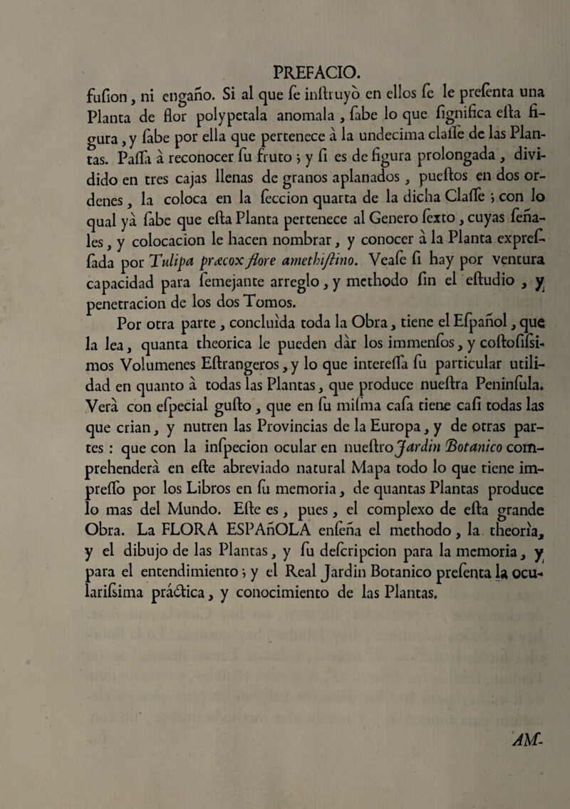 fufion, ni engaño. Si al que fe infla uy o en ellos fe le preíenta una Planta de flor polypétala anómala , fabe lo que fignifica ella fi¬ gura, y fabe por ella que pertenece a la undécima claífe de las Plan¬ tas. Paila á reconocer fu fruto j y fi es de figura prolongada , divi¬ dido en tres cajas llenas de granos aplanadospuertos en dos or¬ denes , la coloca en la lección quarta de la dicha Claíle \ con lo qual ya fabe que efta Planta pertenece al Genero fexto, cuyas feña- les, y colocación le hacen nombrar, y conocer a la Planta expref- íada por Tulipa pr¿ecox flore amethiftino. Veaíe fi hay por ventura capacidad para femejante arreglo, y methodo fin el eftudio , y penetración de los dos Tomos. Por otra parte > concluida toda la Obra, tiene el Eípañol, que la lea, quanta theorica le pueden dar los immenfos, y coftofiísi- mos Volúmenes Eftrangeros, y lo que intereífa fu particular utili¬ dad en quanto á todas Tas Plantas, que produce nueftra Peniníula. Vera con eípecial güilo y que en fu miíma cafa tiene cali todas las que criany nutren las Provincias de la Europa, y de otras par¬ tes : que con la infpecion ocular en nueílro Jardín Botánico corn- prehendera en elle abreviado natural Mapa todo lo que tiene im- preífo por los Libros en fu memoria, de quantas Plantas produce lo mas del Mundo. Elle es y pues, el complexo de efta grande Obra. La FLORA ESPAñOLA eníeña el methodo, la tlieona* y el dibujo de las Plantas 3 y fu deícripcion para la memoria 3 y para el entendimiento *, y el Real Jardin Botánico prefenta la Qcu* lariísima práólica, y conocimiento de las Plantas. AU-