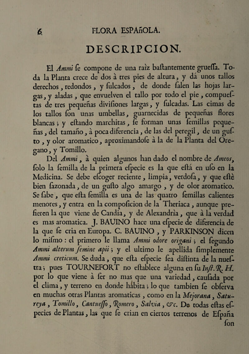 DESCRIPCION. El Ammi fe compone de una raíz baílantemente gruefla. To¬ da la Planea crece de dos a tres pies de altura, y da unos tallos derechos, redondos, y fulcados, de donde íalen las hojas lar¬ gas , y aladas, que envuelven el tallo por todo el pie , compuer¬ tas de tres pequeñas divifiones largas, y fulcadas. Las cimas de los tallos fon unas umbellas, guarnecidas de pequeñas flores blancas *, y eítando marchitas, íe forman unas femillas peque¬ ñas , del tamaño, a poca diferencia, de las del peregil, de un guf to , y olor aromático, aproximándole á la de la Planta del Oré¬ gano, y Tomillo. Del Ammi, a quien algunos han dado el nombre de Ameosy folo la femilla de la primera efpecie es la que eftá en ufo en la Medicina. Se debe eícoger reciente, limpia, verdoía, y que eñe bien íazonadade un güilo algo amargo , y de olor aromático. Se labe, que ella íemilla es una de las quatro íemillas calientes menores, y entra en la compoficion de la Theriaca , aunque pre¬ fieren la que viene de Candia, y de Alexandrla, que a la verdad es mas aromática. J. BAUINO hace una efpecie de diferencia de la que fe cria en Europa. C. BAUINO , y PARKINSON dicen lo mifmo : el primero le llama Ammi odore origani \ el fegundo Ammi alterum Jfemine apii j y el ultimo le apellida fimplemente Ammi creticum. Se duda, que eíta efpecie lea diílinta de la nuefi. tra*, pues TOURNEFORT no eílablece alguna en fu Injt. H. por lo que viene a 1er no mas que una variedad, cauíada por el clima, y terreno en donde habita; lo que también fe obferva en muchas otras Plantas aromáticas, como en la Mejorana, Satu¬ reja , Tomillo, Cantueffo, gomero, Salvia y &c. De todas ellas efi- pedes de Plantas, las que fe crian en ciertos terrenos de Efpaña