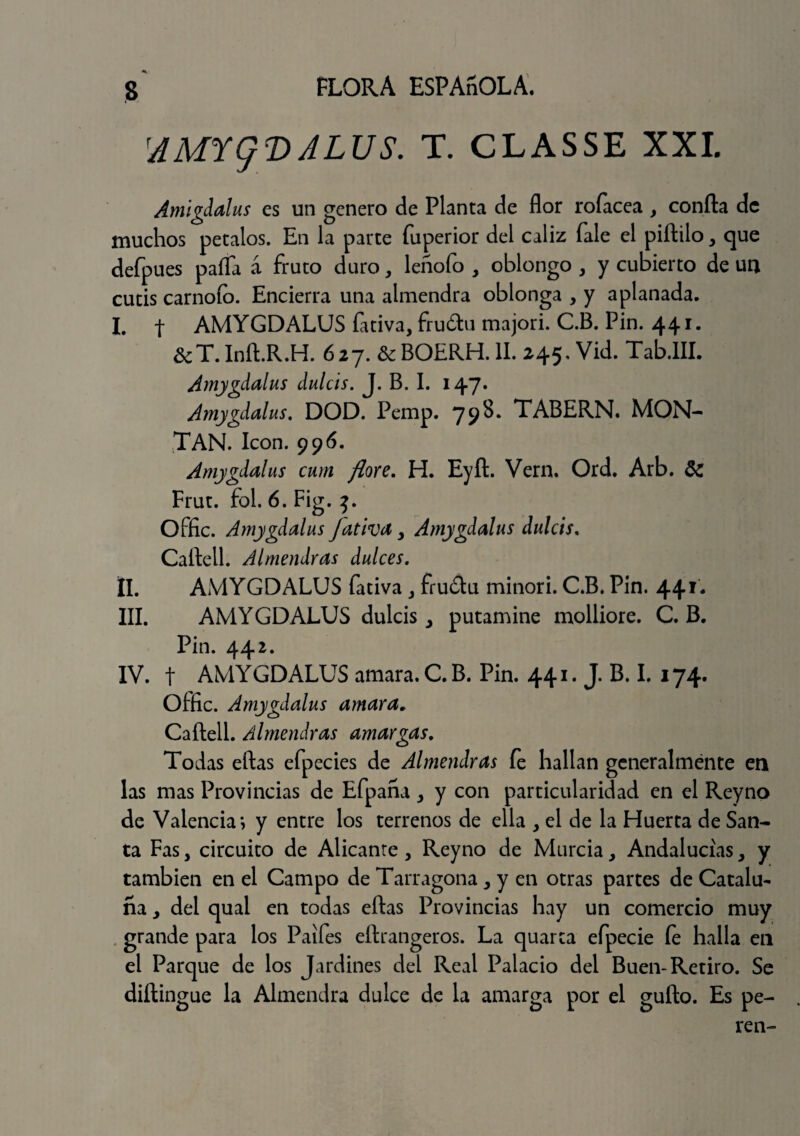 AAFtq'DALUS. T. CLASSE XXI. Amígdalas es un genero de Planta de flor rofacea , confia de muchos petalos. En la parte fuperior del cáliz Tale el piftilo, que defpues paila á fruto duro, leñoío , oblongo , y cubierto de un cutis carnoío. Encierra una almendra oblonga , y aplanada. I. f AMYGDALUS fativa, fruótu majori. C.B. Pin. 44 í. &T.Infi.R.H. 627. &BOERH. II. 245. Vid. Tab.III. Amygdalus dulcis. J. B. I. 147. Amygdalus. DOD. Pemp. 798. TABERN. MON¬ TAN. Icón. 996. Amygdalus cum flore. H. Eyft. Vern. Ord. Arb. 5c Frut. fol. 6. Fig. t>. Offic. Amygdalus Jativa , Amygdalus dulcis. Cafiell. Almendras dulces. II. AMYGDALUS fativa , frudlu minori. C.B. Pin. 441. III. AMYGDALUS dulcis y putamine molliore. C. B. Pin. 442. IV. t AMYGDALUS amara.C.B. Pin. 441. J. B. I. 174. Offic. Amygdalus amara. Cafiell. Almendras amargas. Todas eftas efpecies de Almendras fe hallan generalmente en las mas Provincias de Efpaña , y con particularidad en el Reyno de Valencia*, y entre los terrenos de ella , el de la Huerta de San¬ ta Fas, circuito de Alicanre, Reyno de Murcia , Andalucías , y también en el Campo de Tarragona, y en otras partes de Catalu¬ ña y del qual en todas eftas Provincias hay un comercio muy grande para los Paifes eftrangeros. La quarca efpecie fe halla en el Parque de los Jardines del Real Palacio del Buen-Retiro. Se diftingue la Almendra dulce de la amarga por el gufto. Es pe¬ ten-