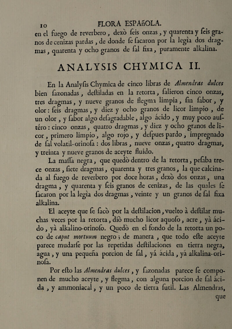 en el fuego de reverbero, dexo feis onzas, y quarenta y feis gra¬ nos de cenizas pardas, de donde fe facaron por la legia dos drag- nias , quarenta y ocho granos de íal fixa , puramente alkalina» ANALYSIS CHYMICA II. En la Analyfis Chymica de cinco libras de Almendras dulces bien fazonadas, deftiladas en la retorta, falieron cinco onzas, tres dragmas, y nueve granos de flegtna limpia, fin fabor, y olor: feis dragmas, y diez y ocho granos de licor limpio , de un olor , y fabor algo defagradable, algo ácido , y muy poco aufi tero : cinco onzas, quatro dragmas, y diez y ocho granos de li¬ cor , primero limpio, algo rojo, y defpues pardo, impregnado de íal volátil-orinóla : dos libras, nueve onzas, quatro dragmas, y treinta y nueve granos de aceyte fluido. La mafia negra, que quedo dentro de la retorta, pefaba tre¬ ce onzas, fíete dragmas, quarenta y tres granos, la que calcina¬ da al fuego de reverbero por doce horas, dexo dos onzas, una dragma , y quarenta y feis granos de cenizas, de las quales le facaron por la legia dos dragmas, veinte y un granos de fal fixa alkalina. El aceyte que fe íaco por la deítilacion, vuelto á deítilar mu¬ chas veces por la retorta, dio mucho licor aquofo, acre , ya áci¬ do , ya alkalino-orinoío. Quedo en el fondo de la retorta un po¬ co de caput mortuum negro } de manera , que todo efte aceyte parece mudarle por las repetidas deftilaciones en tierra negra, agua , y una pequeña porción de íal, yá acida , ya alkalina-ori¬ nóla. Por ello las Almendras dulces, y fazonadas parece le compo¬ nen de mucho aceyte , y flegma, con alguna porción de fal aci¬ da , y ammoniacal, y un poco de tierra fútil. Las Almendras,