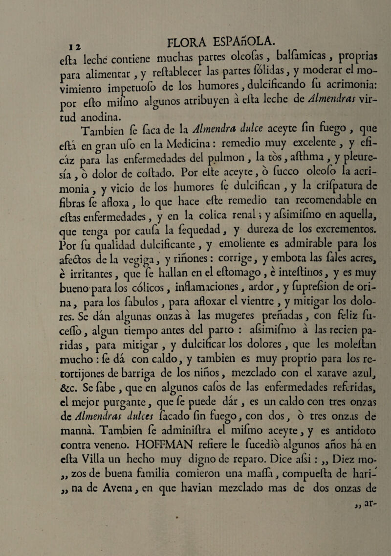 efta leche contiene muchas partes oleofas, balfamicas, proprias para alimentar , y reftablecer las partes fólidas, y moderar el mo¬ vimiento impetuoío de los humores , dulcificando íu aciimoniai por ello rnifino algunos atribuyen a efta leche de Almendras vir¬ tud anodina. También fe faca de la Almendra dulce aceyte fin fuego, que efta en erran ufo en la Medicina: remedio muy excelente , y efi¬ caz para las enfermedades del pulmón , la tos, afthma , y pleure¬ sía , o dolor de collado. Por elle aceyte, o fucco oleofo la acri¬ monia , y vicio de los humores fe dulcifican , y la crifpatura de fibras fe afloxa, lo que hace elle remedio tan recomendable en ellas enfermedades, y en la cólica renals y afsimifmo en aquella, que tenga por caufa la fequedad, y dureza de los excrementos. Por fu qualidad dulcificante, y emoliente es admirable para los afeólos de la vegiga, y riñones: corrige, y embota las fales acres, é irritantes, que fe hallan en el eftomago , é inteftinos, y es muy bueno para los cólicos, inflamaciones, ardor, y fupreísion de ori¬ na, para los fabulos, para afloxar el vientre , y mitigar los dolo¬ res. Se dan algunas onzas a las mugeres preñadas, con feliz fu- ceífo, algún tiempo antes del parto : afsimifmo a las recien pa¬ ridas , para mitigar , y dulcificar los dolores, que les moleftan mucho : fe da con caldo, y también es muy proprio para los re¬ tortijones de barriga de los niños, mezclado con el xarave azul, &c. Se fabe , que en algunos cafos de las enfermedades referidas, el mejor purgante, que fe puede dar , es un caldo con tres onzas de Almendras dulces Tacado fin fuego, con dos, ó tres onzas de manna. También fe adminiftra el mifmo aceyte ,y es antidoto contra veneno. HOFFMAN refiere le fucedió algunos años ha en efta Villa un hecho muy digno de reparo. Dice aísi : „ Diez mo- „ zos de buena familia comieron una mafia, compuerta de hari- ,, na de Avena, en que havian mezclado mas de dos onzas de w ar-