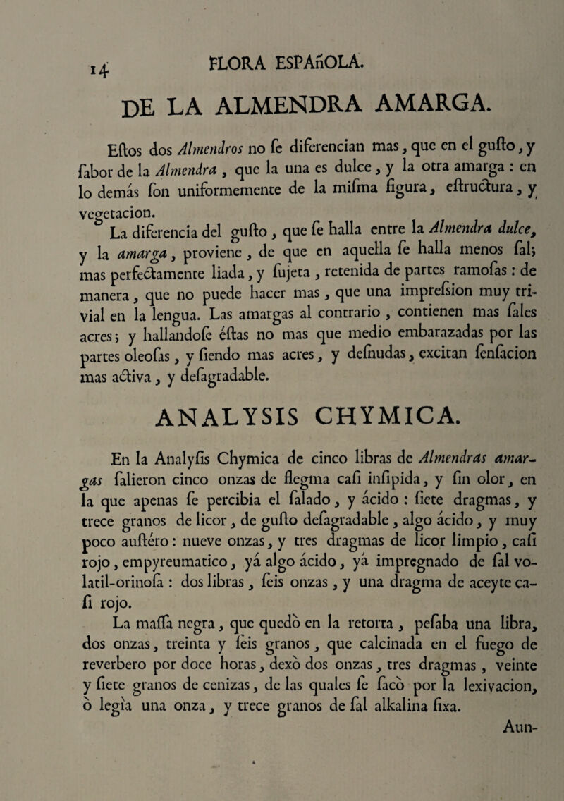 14 de la almendra amarga. Eftos dos Almendros no fe diferencian mas, que en el gufto, y fabor de la Almendra , que la una es dulce, y la otra amarga : en lo demás fon uniformemente de la mifma figura, eflrudura, y vegetación. La diferencia del güilo , que fe halla entre la Almendra dulce, y la amarga , proviene , de que en aquella fe halla menos fal; mas perfectamente liada, y íujeta , retenida de partes ramoías: de manera, que no puede hacer mas, que una imprefsion muy tri¬ vial en la lengua. Las amargas al contrario , contienen mas fales acres i y hallándole ellas no mas que medio embarazadas por las partes oleofas, y Tiendo mas acres, y defnudas, excitan leníacion mas aCtiva, y defagradable. ANALYSIS CHYMICA. En la Analyíis Chymica de cinco libras de Almendras amar¬ gas falieron cinco onzas de flegma cali infipida, y fin olor, en la que apenas fe percibía el falado , y ácido : fiete dragmas, y trece granos de licor y de güilo defagradable , algo ácido y y muy poco auíléro: nueve onzas, y tres dragmas de licor limpio, cali rojo, empyreumatico, yá algo ácido, yá impregnado de Tal vo- latil-orinoía : dos libras, Teis onzas, y una dragma de aceyte ca- fi rojo. La mafia negra, que quedo en la retorta , pelaba una libra, dos onzas, treinta y leis granos, que calcinada en el fuego de reverbero por doce horas, dexo dos onzas, tres dragmas, veinte y fiete granos de cenizas, de las quales le Taco por la lexivacion, o legía una onza, y trece granos de Tal alkalina fixa. Aun-