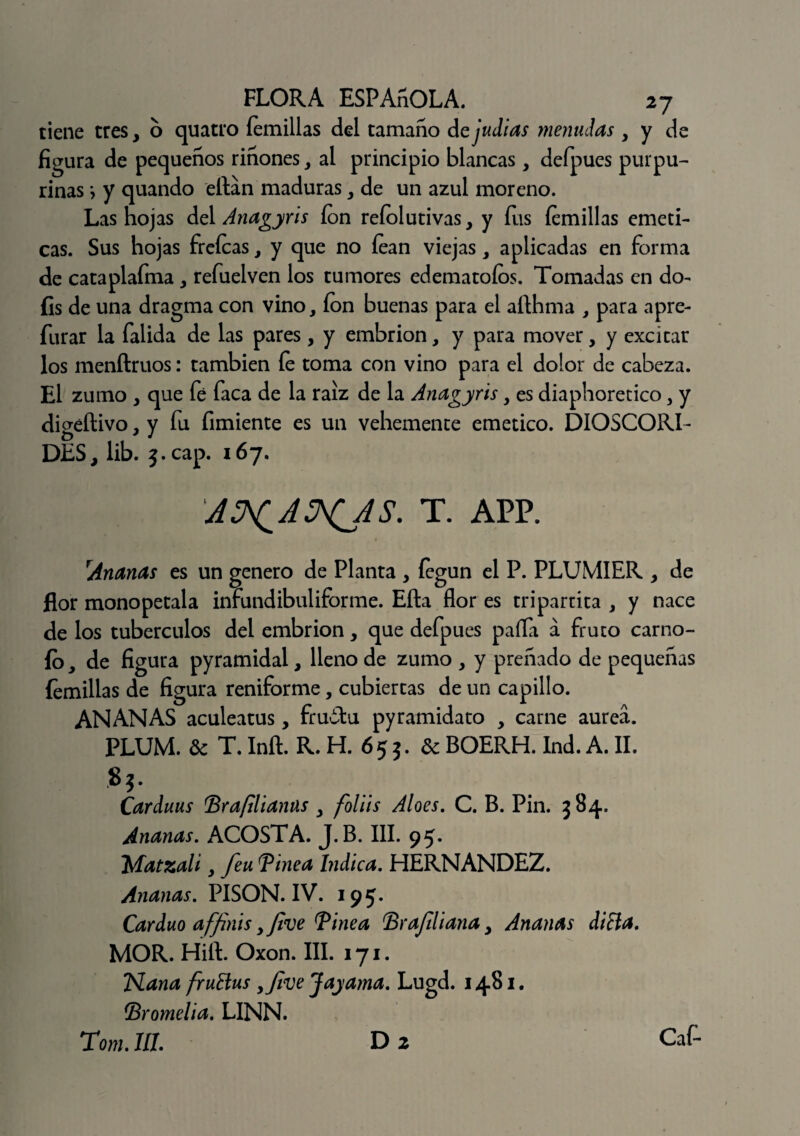 tiene tres, o quatro Íemillas del tamaño de judias menudas , y de figura de pequeños riñones, al principio blancas, defpues purpu¬ rinas •, y quando eftan maduras, de un azul moreno. Las hojas del Anagyris ion reíolutivas, y fus íemillas eméti¬ cas. Sus hojas freícas, y que no íean viejas, aplicadas en forma de cataplafma, refuelven los tumores edematoíos. Tomadas en do- íis de una dragma con vino, ion buenas para el afthma , para apre- furar la falida de las pares, y embrión, y para mover, y excitar los menftruos: también fe toma con vino para el dolor de cabeza. El zumo , que fé faca de la raíz de la Anagyris , es diaphoretico 3 y digéftivo, y fu Amiente es un vehemente emético. DIOSCORT DES, lib. 5.cap. 167. A^AS^AS. T. APP. rAnanas es un genero de Planta , fegun el P. PLUMIER , de flor monopetala infundibuliforme. Efta flor es tripartita , y nace de los tubérculos del embrión, que defpues paila a fruto carno- ío, de figura pyramidal, lleno de zumo , y preñado de pequeñas íemillas de figura reniforme, cubiertas de un capillo. ANANAS aculeatus, fru¿tu pyramidato , carne aurea. PLUM. 3c T. Inft. R. H. 65 j. 3c BOERH. Ind. A. II. Carduus Tra/Hianas , foliis Aloes. C. B. Pin. 384. Ananas. ACOSTA. J.B. III. 95. ‘Matzali, feu Tinea Indica. HERNANDEZ. Ananas. PISON. IV. 195. Carduo affinis ,five Tinea Tr afiliaría y Ananas diña. MOR. Hift. Oxon. III. 171. TSLana fruttus yfive Jayama. Lugd. 1481. Tromelia. LINN. Tom. JIL D 2 Caf-