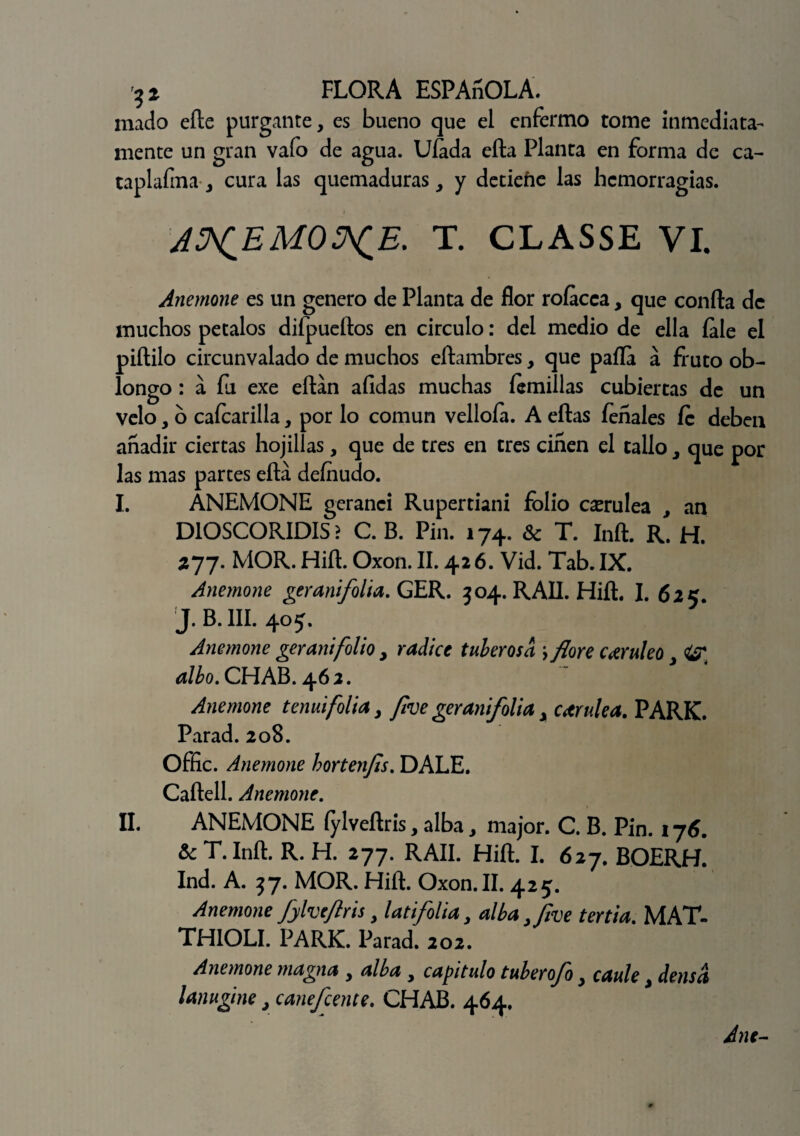 mado eíle purgante, es bueno que el enfermo tome inmediata¬ mente un gran vafo de agua. Ufada ella Planta en forma de ca- taplafma, cura las quemaduras, y detiene las hemorragias. JS^EMO^E. T. CLASSE VI. Anemone es un genero de Planta de flor rofacca, que confia de muchos petalos difpueílos en circulo: del medio de ella íale el piílilo circunvalado de muchos eílambres, que paila á fruto ob¬ longo : a fu exe eílán afidas muchas íemillas cubiertas de un Velo, o caícarilla, por lo común velloía. A ellas íeñales fe deben añadir ciertas hojilias, que de tres en tres ciñen el tallo, que por las mas partes ella definido. I. ANEMONE geranci Rupertiani folio cerúlea , an DIOSCORIDIS > C. B. Pin. 174. & T. Infl. R. H. 277. MOR. Hiíl. Oxon. II. 426. Vid. Tab. IX. Anemone geranifolia.QER. 304. RAIL Hiíl. I. 625. j. B. III. 405. Anemone geranifolio , radice tuberosa j flore cerúleo, <&T ^/¿o.CHAB.462. Anemone tenmfolia, /¡ve gerani/olia, carulea. PARK. Parad. 208. Offic. Anemone hortenfls. DALE. Caílell. Anemone. II. ANEMONE íylveílris, alba, major. C. B. Pin. 176. &c T. Infl. R. H. 277. RAII. Hiíl. I. 627. BOERH. Ind. A. 37. MOR. Hiíl. Oxon. II. 425. Anemone fylveflris, latifolia, alba fflve tertia. MAT- THIOLI. PARK. Parad. 202. Anemone magna , alba , capitulo tuberofo, caule, densa lanugine, canefcente. CHAB. 464. Ane-