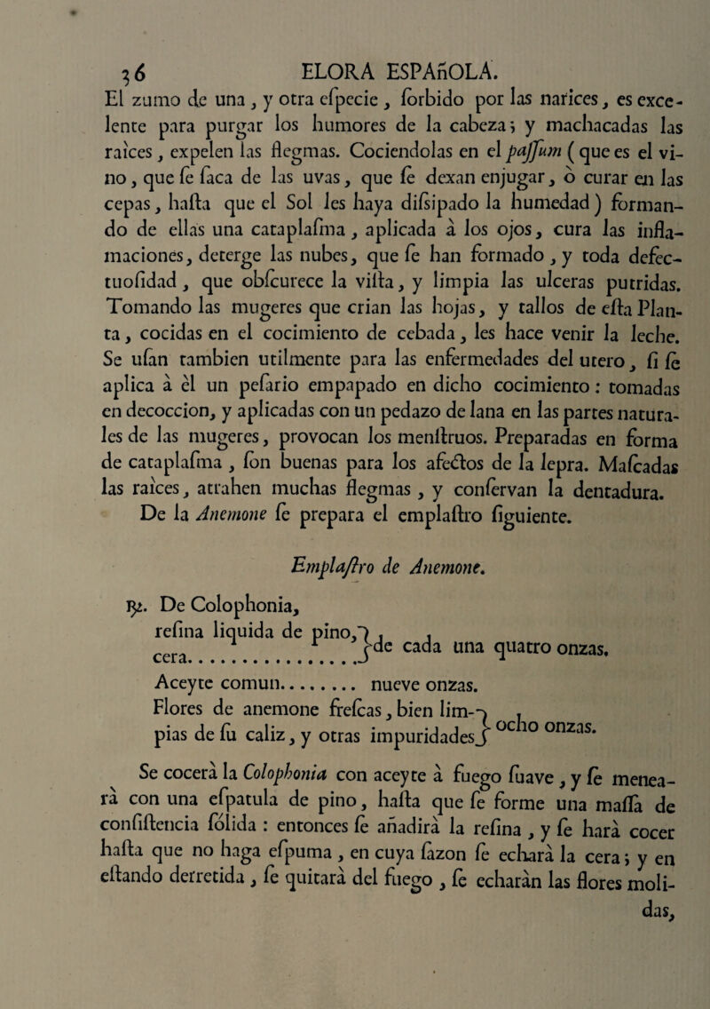 El zumo de una , y otra efpecie , forbido por las narices, es exce¬ lente para purgar los humores de la cabeza*, y machacadas las raíces, expelen las flegmas. Cociéndolas en el pajfum ( que es el vi¬ no , que fe faca de las uvas, que fe dexan enjugar, o curar en las cepas, harta que el Sol les haya diísipado la humedad) forman¬ do de ellas una cataplafma, aplicada á los ojos, cura las infla¬ maciones, deterge las nubes, que fe han formado, y toda defec- tuofidad, que obícurece la villa, y limpia las ulceras pútridas. Tomando las mugeres que crian las hojas, y tallos de ella Plan¬ ta , cocidas en el cocimiento de cebada, les hace venir la leche. Se ufan también utilmente para las enfermedades del útero, ÍI fe aplica a él un pefario empapado en dicho cocimiento; tomadas en decocción, y aplicadas con un pedazo de lana en las partes natura¬ les de las mugeres, provocan los menllruos. Preparadas en forma de cataplafma , fon buenas para los afe&os de la lepra. Mafcadas las raíces, atrahen muchas flegmas, y confervan la dentadura. De la Anemone fe prepara el emplaftro fíguiente. Emplaflro de Anemone. vp.. De Colophonia, refina liquida de pino,) . . cera ^ # r jde cada una quatro onzas, Aceyte común. nueve onzas. Flores de anemone frefeas, bien lim--) , pias de fu cáliz, y otras impuridadesJ °C 10 onzas* Se cocerá la Colophonia con aceyte á fuego fuave , y fe menea¬ ra con una efpatula de pino, halla que fe forme una mafia de confirtencia íolida . entonces fe anadira la refina , y fe liara cocer harta que no haga efpuma , en cuya fazon fe echará la cera; y en eftando derretida , fe quitará del fuego , fe echarán las flores moli¬ das.