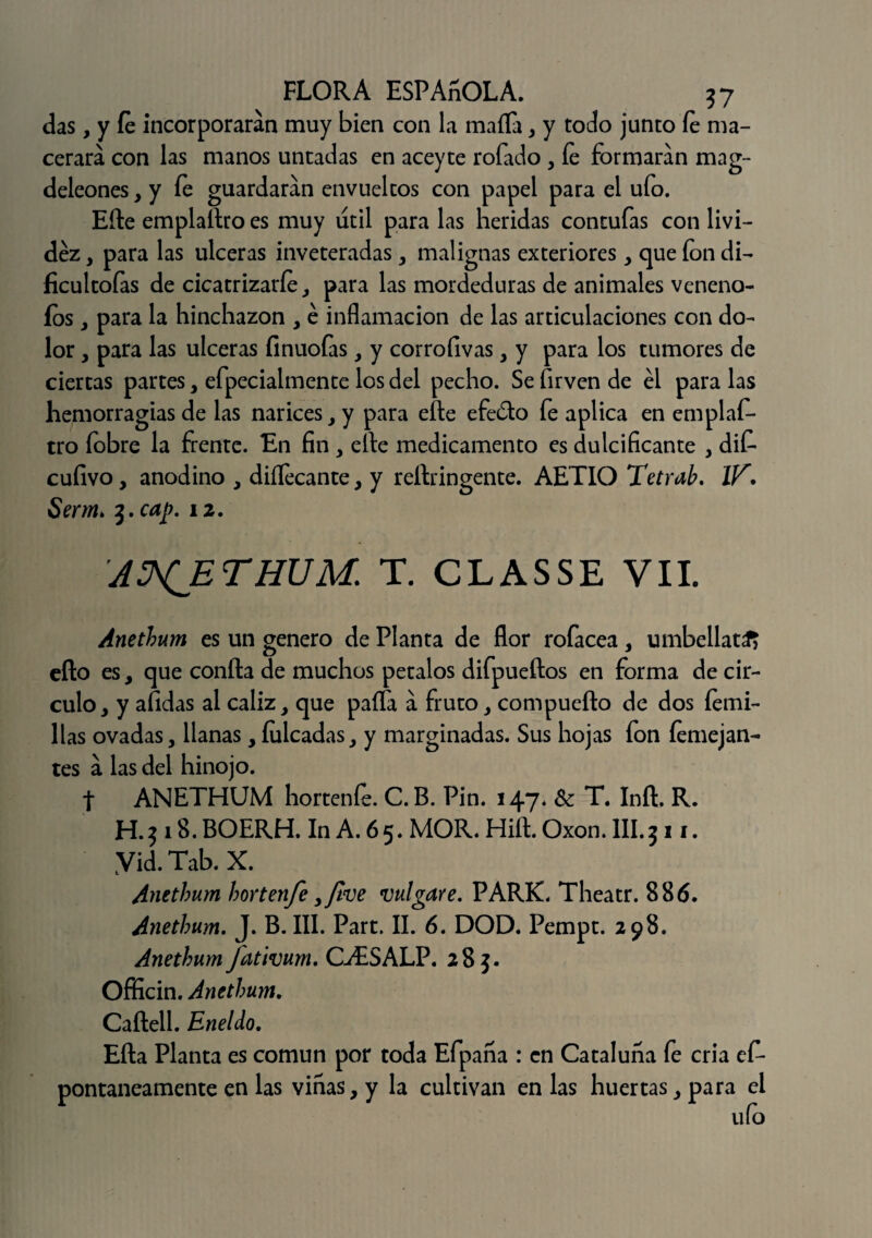 das, y fe incorporaran muy bien con la maíTa * y todo junto fe ma¬ cerara con las manos untadas en aceyte rofado , fe formaran mag- deleones, y fe guardaran envueltos con papel para el ufo. Eíle emplallro es muy útil para las heridas contufas con livi¬ dez , para las ulceras inveteradas , malignas exteriores y que fon di- ficultofas de cicatrizaría, para las mordeduras de animales veneno- ios , para la hinchazón , é inflamación de las articulaciones con do¬ lor , para las ulceras finuofas , y corrofivas , y para los tumores de ciertas partes, efpecialmente los del pecho. Se firven de él para las hemorragias de las narices, y para efte efe&o fe aplica en emplas¬ tro fobre la frente. En fin , elle medicamento es dulcificante , diS cufivo, anodino , diílecante, y reílringente. AETIO Tetrab. IV\ Serm> 3. cap. 12. ANETHUM. T. CLASSE VIL Anethum es un genero de Planta de flor rofacea, umbellat^ efto es, que confia de muchos petalos difpueftos en forma de cir¬ culo, y afidas ai cáliz, que paita a fruto, compuefto de dos íemi- llas ovadas, llanas, fulcadas, y marginadas. Sus hojas fon íemejan- tes a las del hinojo. t ANETHUM hortenfe. C. B. Pin. 147. & T. Iníl. R. H.3 18.BOERH. InA. 65. MOR. Hiíl. Oxon.llI.311. Yid. Tab. X. Anethum hortenfe yJlve migare. PARK. Theatr. 886. Anethum. J. B. III. Part. II. 6. DOD. Pempt. 298. Anethum fatimm. GESALP. 285. Officin. Anethum. Caílell. Eneldo. Eíla Planta es común por toda Efpaña : en Cataluña fe cria ef- pontaneamente en las vinas, y la cultivan en las huertas, para el ufo