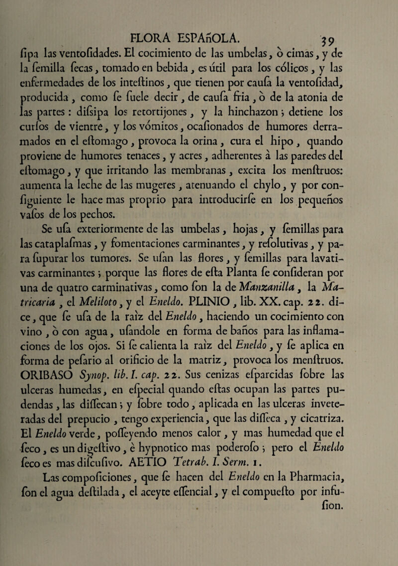 lipa las ventofidades. El cocimiento de las umbelas, o cimas, y de la Ternilla Tecas, tomado en bebida, es útil para los cólicos, y las enTermedades de los inteftinos, que tienen por caula la ventofidad, producida , como Te Tuele decir , de cauTa fría , ó de la atonía de las partes: diTsipa los retortijones, y la hinchazón} detiene los curios de vientre, y los vómitos, ocafionados de humores derra¬ mados en el eftomago , provoca la orina , cura el hipo , quando proviene de humores tenaces, y acres, adherentes a las paredes del eftomago, y que irritando las membranas , excita los menftruos: aumenta la leche de las mugeres, atenuando el chylo, y por con- Tiguiente le hace mas proprio para introducirle en los pequeños vaíos de los pechos. Se uTa exteriormente de las umbelas, hojas, y íemillas para las cataplaímas, y Fomentaciones carminantes, y reíolutivas, y pa¬ ra Tupurar los tumores. Se uTan las flores, y íemillas para lavati¬ vas carminantes •, porque las flores de efta Planta Te confideran por una de quatro carminativas, como ion la de Manzanilla, la Ma- tricaria , el Meliloto, y el Eneldo. PLINIO , lib. XX. cap. 22. di¬ ce, que le uTa de la raíz del Eneldo, haciendo un cocimiento con vino , ó con agua, uíandole en forma de baños para las inflama¬ ciones de los ojos. Si le calienta la raíz del Eneldo , y le aplica en forma de peTario al orificio de la matriz, provoca los menftruos. OR1BASO Synop. lib.L cap. 22. Sus cenizas eTparcidas íobre las ulceras húmedas, en eípecial quando eftas ocupan las partes pu¬ dendas , las diflecan i y íobre todo, aplicada en las ulceras invete¬ radas del prepucio , tengo experiencia, que las diílcca , y cicatriza. El Eneldo verde, pofteyendo menos calor, y mas humedad que el íeco, es un digeftivo, é hypnotico mas poderoTo * pero el Eneldo íecoes mas difcufivo. AETIO Tetrab. I. Serm. 1. Las compoficiones, que le hacen del Eneldo en la Pharmacia, ion el agua deftilada, el aceyte eílencial, y el compuefto por infu- íion.