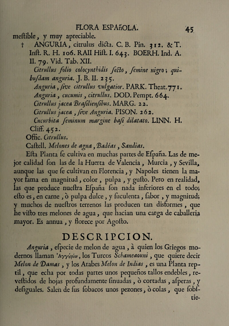 meílible* y muy apreciable. t ANGURIA, citrulus dióta. C. B. Pin. 312, & T. Inft. R. H. 106. RAII Hift. I. 645. BOERH. Ind. A. II. 79. Vid. Tab. XII. Citrullus folio colocjnthidis fe cío y femine nigro ; qui~ lufdam anguria. J. B. II. 235. Anguria, /ive citrullus vulgatior. PARK. Theat. 771. Angaria y cucumis y citrullus. DOD. Pempt. 664. Citrullus jacea Brafilienfibus. MARG. 22. Citrullus jacea yjive Anguria. PISON. 262. Cucúrbita feminum margine bafi dilatato. LINN. H. Cliff. 452. Offic. Citrullus. Caftell. Melones de aguay Badeas y Sandias. Efta Planta fe cultiva en muchas partes de Efpaña. Las de me¬ jor calidad fon las de la Huerta de Valencia y Murcia , y Sevilla* aunque las que fe cultivan en Florencia y y Ñapóles tienen la ma¬ yor fama en magnitud, color , pulpa , y gufto. Pero en realidad* las que produce nueílra Efpaña ion nada inferiores en el todo-, efto es, en carne , o pulpa dulce, y feculenta, íabor , y magnitud; y muchos de nueftros terrenos las producen tan disformes, que he vifto tres melones de agua * que hacían una carga de caballería mayor. Es annua * y florece por Agoílo. DESCRIPCION. Anguria y efpecie de melón de agua , a quien los Griegos mo¬ dernos llaman ’ayyypíov, los Turcos Schameaouni y que quiere decir Melón de Damas y y los Arabes Melón de Indias * es una Planta rep¬ til , que echa por todas partes unos pequeños tallos endebles, re- veftidos de hojas profundamente íinuadas, o cortadas, afperas, y defiguales. Salen de fus fobacos unos pezones, o colas * que íbbf-
