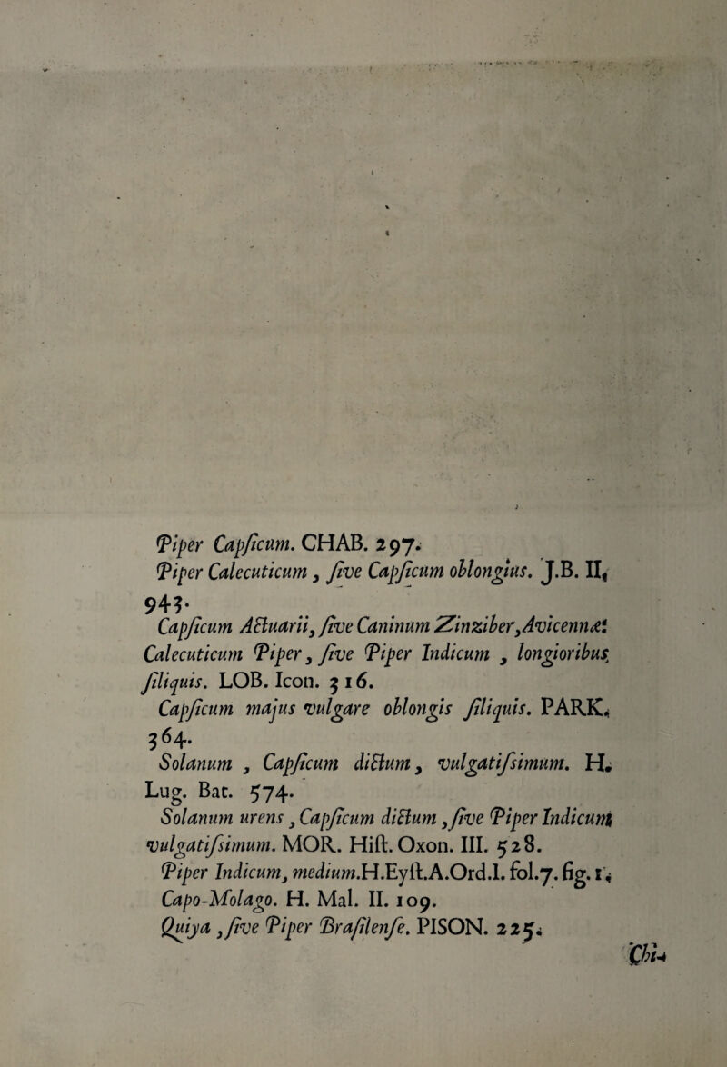 < <Piper Cap/icum. CHAB. 297* Tiper Calecuticum > five Cap/icum ollongius. J.B. II, 94?- Cap/icum ABuarii, five Caninum Zinziber,Avi cernid*. Calecuticum Tiper, Jive Tiper Indicum , longioribus, Jiliquis. LOB. Icón. 316. Capficum majus migare oblongis fliquis. PARK* 3 64* Solanum , Capficum cliBum > vulgatifsimum. H. Lug. Bat. 574. Solanum urens y Cap/icum cliBum ,Jive Tiper Indicum vulgatifsimum. MOR. Hift. Oxon. III. 528. Tiper Indicumy médium.H.Eyft.A.Ord.l. fol.7. fig. 1 * Capo-Molago. H. Mal. II. 109. Quija ,/ive Tiper Idra/ilenfe. PISON. 225^