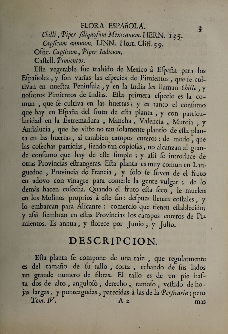 Cbilli, Ti per Jiliquofum Mexicanum. HERN. i j 5. Capficum annuurn, LINN. Horc. Cliíf. 59. Offic. Capficum , Ti per Indicum, Caftell. Timientos. Efte vegetable fue trahido de México a Efpaña para los Efpañoles 3 y ion varias las efpecies de Pimientos y que fe cul¬ tivan en nueftra Peninfula , y en la India les llaman Chille } y noíotros Pimientos de Indias. Efta primera efpecie es la co¬ mún , que íe cultiva en las huertas; y es tanto el confumo que hay en Efpaha del fruto de efta planta , y con particu¬ laridad en la Extremadura , Mancha , Valencia , Murcia , y Andalucía, que he vifto no tan folamente plantío de efta plan¬ ta en las huertas, si también campos enteros: de modo, que las cofechas patricias, íiendo tan copiofas, no alcanzan al gran¬ de confumo que hay de efte fimple ; y aísi íe introduce de otras Provincias eftrangeras. Efta planta es muy común en Lan- guedoc , Provincia de Francia , y íolo fe íirven de el fruto en adovo con vinagre para comerle la gente vulgar *, de lo demás hacen cofecha. Quando el fruto ella íeco , le muelen en los Molinos proprios á efte fin: defpues llenan córtales, y lo embarcan para Alicante : comercio que tienen eftablecido; y afsi fiembran en eftas Provincias los campos enteros de Pi-». mientos. Es annua, y florece por Junio, y Julio. DESCRIPCION. Efta planta íe compone de una raíz , que regularmente es del tamaño de fu tallo , corta , echando de fus lados tin grande numero de fibras. El tallo es de un pie haf- ta dos de alto , anguloío, derecho , ramofo , vertido de ho¬ jas largas, y punteagudas, parecidas á las de la Terjicaria \ pero Tom. IV. A z mas