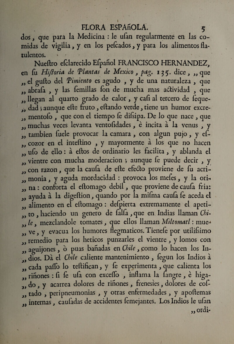 dos, que para la Medicina : le uían regularmente en las co¬ midas de vigilia, y en los peleados, y para los alimentos fla- tulentos. ' ■ Nueftro efclarecido Efpañol FRANCISCO HERNANDEZ, en fu Hifloxia de Plantas de México , pag. 135. dice, „ que el güilo del Pimiento es agudo , y de una naturaleza , que abraía , y las Ternillas ion de mucha mas actividad , que llegan al quarto grado de calor , y caíi al tercero de feque- dad*,aunque elle fruto,eftando verde, tiene un humor excre- mentoío , que con el tiempo íe diísipa. De lo que nace , que muchas veces levanta ventofidades, é incita á la venus , y también fuele provocar la camara , con algún pujo, y ef- cozor en el inteílino , y mayormente á los que no hacen ufo de ello : á ellos de ordinario les facilita , y ablanda el vientre con mucha moderación *, aunque fe puede decir , y con razón, que la cauía de eñe efeólo proviene de fu acri¬ monia , y aguda mordacidad : provoca los mefes, y la ori-. na : conforta el eñomago débil, que proviene de caufa fria: ayuda á la digeñion, quando por la mifma cauía fe aceda el alimento en el eñomago : defpierta extremamente el apeti¬ to , haciendo un genero de faifa , que en Indias llaman Chi¬ le , mezclándole tomates, que ellos llaman Miltomatl: mué-* ve, y evacúa los humores flegmaticos.Tienefe por utiliísimo remedio para los héticos punzarles el vientre , y lomos con aguijones, o púas bañadas en Chile, ¡como lo hacen los In¬ dios. Da el Chile caliente mantenimiento , fegun los Indios a cada paífo lo teñifican, y fe experimenta , que calienta los riñones : fi fe ufa con excedo , inflama la fangre , é higa- do , y acarrea dolores de riñones, frenesíes, dolores de cof- tado , peripneumonias , y otras enfermedades, y apoftemas internas, caufadas de accidentes femejantes. Los Indios le ufan „ ordb yy yy yy yy yy yy yy yy yy yy yy yy yy yy yy yy yy yy yy yy yy yy yy yy yy