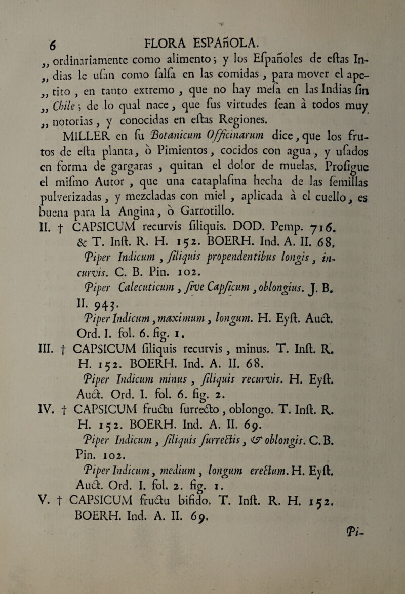 ordinariamente como alimento *, y los Efpanoles de eftas In- 3) dias le ufan como faifa en las comidas, para mover el apc- ^ tito , en tanto extremo , que no hay mefi en las Indias fin Chile *, de lo qual nace , que fus virtudes fean á todos muy 9i notorias, y conocidas en eftas Regiones. MILLER en fu Botanicum Officinarum dice, que los fru¬ tos de efta planta, o Pimientos, cocidos con agua, y ufados en forma de gargaras , quitan el dolor de muelas. Profigue el mifmo Autor , que una cataplafma hecha de las femillas pulverizadas, y mezcladas con miel , aplicada á el cuello, es buena para la Angina, o Garrotilío. II. f CAPSICUM recurvis filiquis. DOD. Pemp. 716. & T. Inft. R. H. 152. BOERH. Ind. A. II. 68, Bi¡ >£y Indicum , filiquis propendentihus longis, i¡u curvis. C. B. Pin. 102. Ti per Calecuticum , Jive Capfcum , ohlongius. J. B. II. 94J. Biper Indicum, máximum, longum. H. Eyft. Auct. Ord. I. fol. 6. fig. 1. III. f CAPSICUM filiquis recurvis, minus. T. Inft. R. H. 152. BOERH. Ind. A. II. 68. Biper Indicum minus , filiquis recurvis. H. Eyft. Audi. Ord. I. fol. 6. fig. 2. IV. t CAPSICUM fruótu harreólo, oblongo. T. Inft. R. H. 152. BOERH. Ind. A. II. 69. Biper Indicum , filiquis furreCtis, ohlongis. C. B. Pin. 102. Biper Indicum, médium , longum ereSlum. H. Eyft. Audi. Ord. I. fol. 2. fig. 1. V. f CAPSICUM fruólu bifido. T. Inft. R. H. 152. BOERH. Ind. A. II. 69. ÍV-