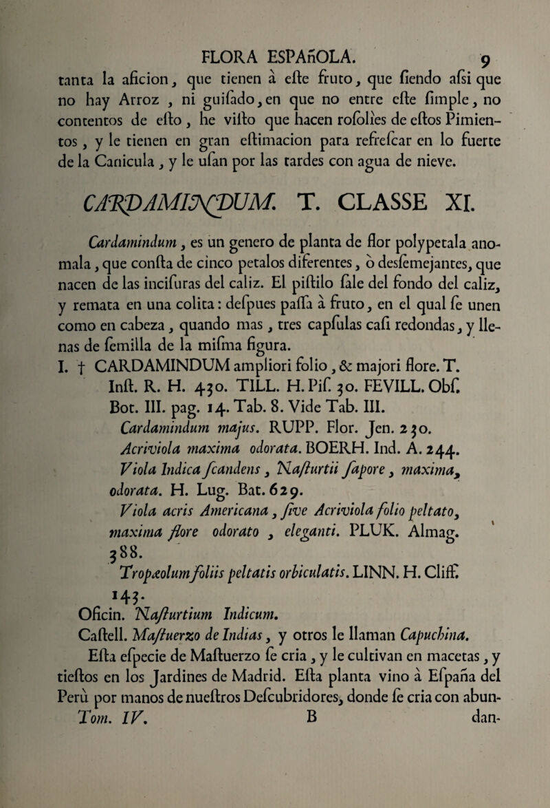 tanca la afición,, que tienen á eíte fruto, que fiendo ais i que no hay Arroz , ni guilado,en que no entre eñe limpie, no contentos de ello , he viílo que hacen roíolies de ellos Pimien¬ tos , y le tienen en gran eftimacion para refreícar en lo fuerte de la Canícula , y le ufan por las tardes con agua de nieve. CA^KDAMI^pUM. T. CLASSE XI. Cardamindum, es un genero de planta de flor polypetala anó¬ mala , que confia de cinco petalos diferentes, o desemejantes, que nacen de las incifuras del cáliz. El piílilo íale del fondo del cáliz, y remata en una colita: defpues paífa a fruto, en el qual le unen como en cabeza, quando mas, tres capfulas cali redondas, y lle¬ nas de femilla de la mifma figura. I. t CARDAMINDUM ampliori folio, & majori flore. T. Iníl. R. H. 430. T1LL. H. Pif. 30. FEVILL. Obfi Bot. III. pag. 14* Tab. 8. Vide Tab. III. Cardamindum majus. RUPP. Flor. Jen. 2 jo. Acriviola maxima odor ata. BOERH. Ind. A. 244. Viola Indica fcandens, TSlaflurtii fapore, maxima, odorata. H. Lug. Bat. 629. Viola acris Americana,/¡ve Acriviola folio peltatoy maxima flore odorato , eleganti. PLUK. Almag. 388. Tropdolumfoliis peltatis orbiculatis. LINN. H. CliíE *4?- Oficin. TSLaflurtium Indicum. Caílell. Mafluerzo de Indias, y otros le llaman Capuchina. Ella efpecie de Maítuerzo le cria , y le cultivan en macetas, y tieílos en los Jardines de Madrid. Ella planta vino a Efpana del Perú por manos de nueftros Deícubridores, donde fe cria con abun- Tom. IV. B dan-