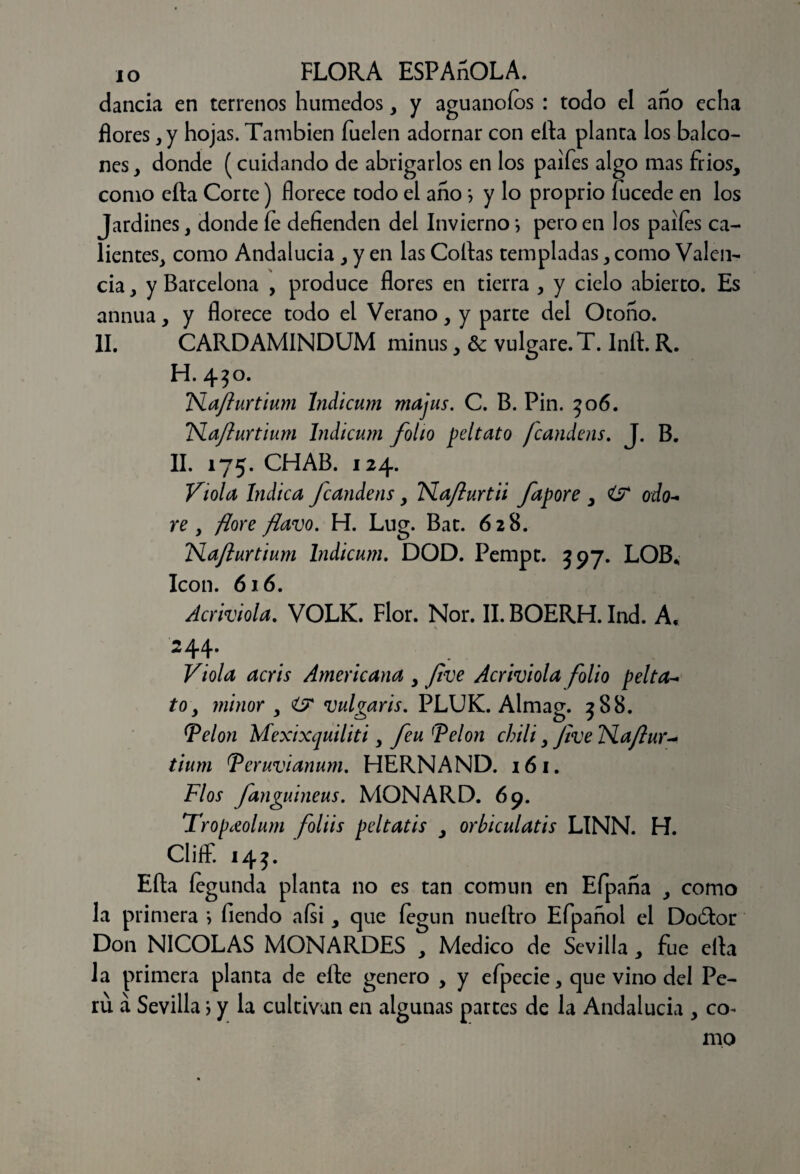 dancia en terrenos húmedos, y aguanoíos : todo el ano echa flores, y hojas. También fuelen adornar con ella planta los balco¬ nes, donde (cuidando de abrigarlos en los paifes algo mas fríos, como efta Corte) florece todo el ano} y lo proprio fucede en los Jardines, donde íe defienden del Invierno; pero en los palies ca¬ lientes, como Andalucía , y en las Collas templadas, como Valen¬ cia , y Barcelona , produce flores en tierra , y cielo abierto. Es annua, y florece todo el Verano, y parte del Otoño. II. CARDAMINDUM minus, & vulgare.T. Inft. R. H. 4$o. Naflurtium Indicum majus. C. B. Pin. 506. TSlaflurtium Indicum folio peltato fcandens. J. B. II. 175. CHAB. 124. Viola Indica fcandens, TSLaflurtii fapore , odo- re , flore flavo. H. Lug. Bac. 628. !TSlaflurtium Indicum. DOD. Pempt. 397. LOB. Icón. 616. Acriviola. VOLK. Flor. Ñor. II. BOERH. Ind. A. 244* Viola acris Americana , flve Acr iviola folio pelta¬ to, minor , O vulgaris. PLUK. Almag. 3 8 8. Velón Mexixquiliti, feu Velón chili, flve TSlaflur- tium Veruvianum. HERNAND. 161. Flos fanguineus. MONARD. 69. Tropceolum foliis peltatis , orbiculatis LINN. H. Cliff. 145. ' Efta fegunda planta no es tan común en Efpaña , como la primera •> Tiendo aísi, que íegun nueftro Efpañol el Doótor Don NICOLAS MONARDES , Medico de Sevilla, fue efta la primera planta de efte genero , y efpecie, que vino del Pe¬ rú á Sevilla \ y la cultivan en algunas partes de la Andalucía , co¬ mo