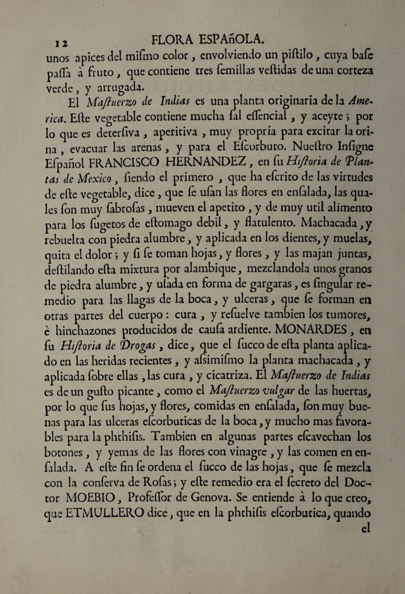 unos ápices del mifmo color, envolviendo un piítilo , cuya bafc paila a fruto , que contiene tres Ternillas vellidas de una corteza verde, y arrugada. El Majluerzo de Indias es una planta originaria de la Ame* rica. Elle vegetable contiene mucha fal eífencial, y aceyte *, por lo que es deterfiva , aperitiva , muy propria para excitar la ori¬ na , evacuar las arenas , y para el Eícorbuto. Nueílro Infigne Efpañol FRANCISCO HERNANDEZ, en fu Hijloria de llan¬ tas de México , Tiendo el primero , que ha efcrito de las virtudes de elle vegetable, dice, que íe ufan las flores en enfilada, las qua- les fon muy fabrofas, mueven el apetito , y de muy útil alimento para los fugetos de eftomago débil, y flatulento. Machacada, y rebuelta con piedra alumbre, y aplicada en los dientes, y muelas, quita el dolor} y fi fe toman hojas, y flores, y las majan juntas, deftilando ella mixtura por alambique, mezclándola unos granos de piedra alumbre, y ufada en forma de gargaras, es Angular re¬ medio para las llagas de la boca, y ulceras, que íe forman en otras partes del cuerpo : cura , y refuelve también los tumores, é hinchazones producidos de cauía ardiente. MONARDES , en fu Hijloria de {Drogas , dice, que el fuccode eíta planta aplica¬ do en las heridas recientes, y afsimifmo la planta machacada , y aplicada fobre ellas ,las cura , y cicatriza. El Majluerzo de Indias es de un güilo picante, como el Majluerzo vulgar de las huertas, por lo que fus hojas, y flores, comidas en enfilada, ion muy bue¬ nas para las ulceras eícorbuticas de la boca, y mucho mas favora¬ bles para la phthifis. También en algunas partes eícavechan los botones, y yemas de las flores con vinagre , y las comen en en¬ filada. A elle fin fe ordena el fucco de las hojas, que íe mezcla con la conferva de Rofas *, y eíte remedio era el íecreto del Doc¬ tor MOEBIO, Profeflor de Genova. Se entiende a lo que creo, que ETMULLERO dice, que en la phchifis elcorbutica, quando