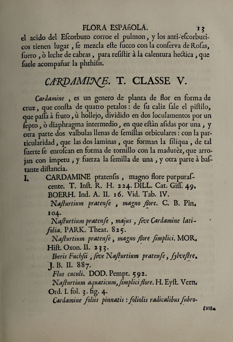 el acido del Efcorbuto corroe el pulmón, y los anti-efcorbuti- cos tienen lugar , íe mezcla elle fucco con la conferva de Roías, fuero , o leche de cabras, para refiftir a la calentura he&ica , que fuele acompañar la phthifis. CA^AMI^E. T. CLASSE V. Cardamine , es un genero de planta de flor en forma de cruz, que confta de quatro petalos: de fu cáliz fale el piftilo, que palta á fruto, u hollejo, dividido en dos loculamentos por un fepto, o diaphragma intermedio, en que eftan afidas por una , y otra parte dos valbulas llenas de femillas orbiculares: con la par¬ ticularidad , que las dos laminas, que forman la filiqua , de tal fuerte fe enrofean en forma de tornillo con la madurez, que arro¬ jan con Ímpetu , y fuerza la femilla de una , y otra parte á bat tante diftancia. I, CARDAMINE prateníis , magno flore purpuraf- cente. T. Inft. R. H. 224* D1LL. Cat. Giíf. 49« BOERH. Ind. A. II. 16. Vid. Tab. IV. TSLafturtium pratenfe , magno flore. C. B. Pin, 104. Flaflurtium pratenfe , majus , /¡ve Canlamine lati~ folia. PARK. Theat. 825. Naflurtium pratenfe. magno flore flmplici. MOR, Hift.Oxon.il. 255. Iberis Fucbfii, flve Flaflurtium pr atenfe, fylveflre% j. B. II. 887. Flos cuculí. DOD. Pempt. 592. Flaflurtium aquaticum,flmplici flore. H. Eyft. Verru Ord. I. fol. 3. fig. 4. Cardamine foltis pinnatis: foliolis radicalilus fubro- (un*
