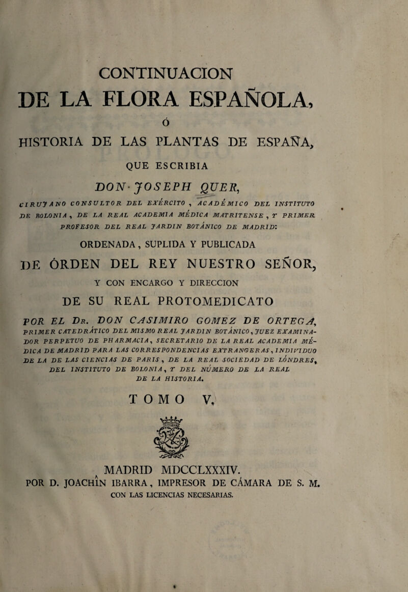 DE LA FLORA ESPAÑOLA, Ó HISTORIA DE LAS PLANTAS DE ESPAÑA, QUE ESCRIBIA BON JOSEPH QUER, CIRUJ ANO CONSULTOR DEL EJERCITO , ACADEMICO DEL INSTITUTO DE BOLONIA , DE LA REAL ACADEMIA MEDICA MATRITENSE , Y PRIMER PROFESOR DEL REAL JARDIN BOTANICO DE MADRID’. ORDENADA , SUPLIDA Y PUBLICADA DE ORDEN DEL REY NUESTRO SEÑOR, Y CON ENCARGO Y DIRECCION DE SU REAL PROTOMEDICATO POR EL Dr. DON CASIMIRO GOMEZ DE ORTEGA, PRIMER CATEDRÁTICO DEL MISMO REAL JARDIN BOTANICO, JUEZ EXAMINA¬ DOR PERPETUO DE PH ARMACIA, SECRETARIO DE LA REAL ACADEMIA ME¬ DICA DE MADRID PARA LAS CORRESPONDENCIAS EXTRANGERAS, INDIVIDUO DE LA DE LAS CIENCIAS DE PARIS , DE LA REAL SOCIEDAD DE LONDRESt DEL INSTITUTO DE BOLONIA, Y DEL NUMERO DE LA REAL DE LA HISTORIA. TOMO V, SaEEjr a MADRID MDCCLXXXIV. POR D. JOACH1N IBARRA, IMPRESOR DE CÁMARA DE S. M. CON LAS LICENCIAS NECESARIAS.