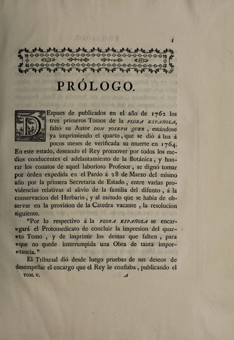 J <> C¿&2> ‘•^s4-*4=^> «^+4^» €^3=2> 0 £ •^~’ c^S .^T ~5>^ ^r TS^* c^T X^ ~X¡^ ‘^J^' PRÓLOGO. Espues de publicados en el año de 1762 los tres primeros Tomos de la flora española, faltó su Autor don joseph jquer , estándose ya imprimiendo el quarto, que se dio á luz á pocos meses de verificada su muerte en 1764. En este estado, deseando el Rey promover por todos los me¬ dios conducentes el adelantamiento de la Botánica, y hon¬ rar los conatos de aquel laborioso Profesor, se dignó tomar por orden expedida en el Pardo á 28 de Marzo del mismo año por la primera Secretaría de Estado, entre varias pro¬ videncias relativas al alivio de la familia del difunto , á la conservación del Herbario, y al método que se había de ob¬ servar en la provisión de la Cátedra vacante , la resolución siguiente. ffPor lo respectivo á la flora española se encar¬ dará el Protomedicato de concluir la impresión del quar- Dto Tomo , y de imprimir ios demas que falten , para rque no quede interrumpida una Obra de tanta impor¬ tancia.” El Tribunal dio desde luego pruebas de sus deseos de desempeñar el encargo que el Rey le confiaba, publicando el tom. v. A \ \ \