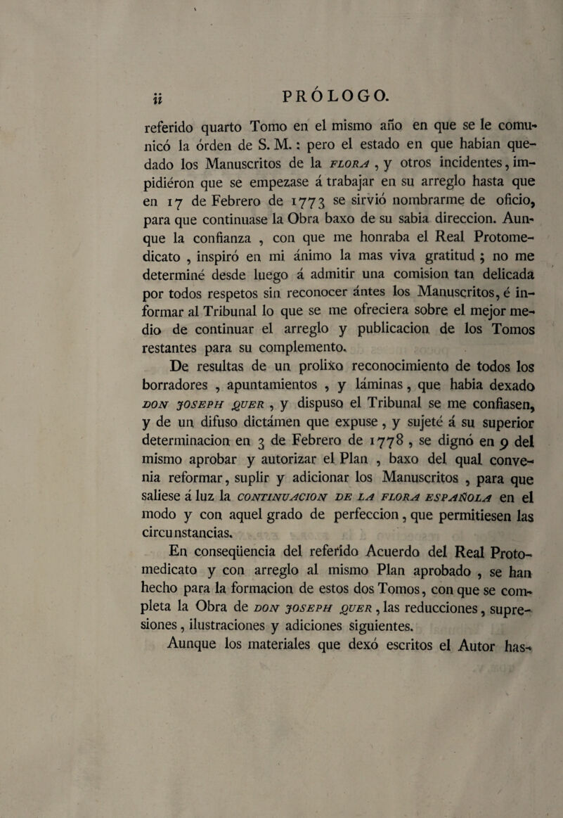 referido quarto Tomo en el mismo año en que se le comu¬ nicó la orden de S. M.; pero el estado en que habían que¬ dado los Manuscritos de la flora , y otros incidentes, im- pidiérón que se empezase á trabajar en su arreglo hasta que en 17 de Febrero de 1773 se sirvió nombrarme de oficio, para que continuase la Obra baxo de su sabia dirección. Aun¬ que la confianza , con que me honraba el Real Protome- dicato , inspiró en mi ánimo la mas viva gratitud ; no me determiné desde luego á admitir una comisión tan delicada por todos respetos sin reconocer ántes los Manuscritos, é in¬ formar al Tribunal lo que se me ofreciera sobre el mejor me¬ dio de continuar el arreglo y publicación de los Tomos restantes para su complemento. De resultas de un prolixo reconocimiento de todos los borradores , apuntamientos , y láminas, que habia dexado don joseph jquer , y dispuso el Tribunal se me confiasen, y de un difuso dictámen que expuse, y sujeté á su superior determinación en 3 de Febrero de 1778 , se dignó en 9 del mismo aprobar y autorizar el Plan , baxo del qual conve¬ nia reformar, suplir y adicionar los Manuscritos , para que saliese á luz la continuación de la flora española en el modo y con aquel grado de perfección, que permitiesen las circunstancias. En conseqüencia del referido Acuerdo del Real Proto- medicato y con arreglo al mismo Plan aprobado , se han hecho para la formación de estos dos Tomos, con que se com¬ pleta la Obra de don joseph quer , las reducciones, supre¬ siones , ilustraciones y adiciones siguientes. Aunque los materiales que dexó escritos el Autor has-