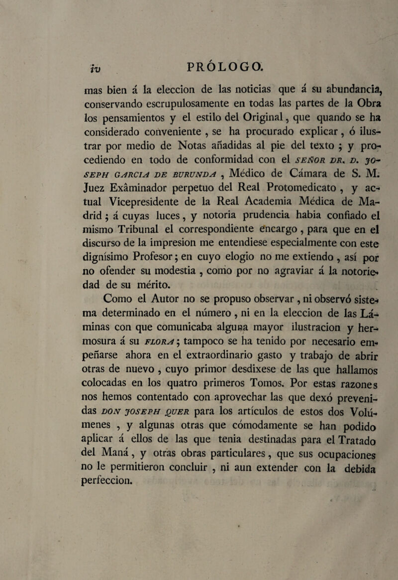 mas bien á la elección de las noticias que á su abundancia, conservando escrupulosamente en todas las partes de la Obra los pensamientos y el estilo del Original, que quando se ha considerado conveniente , se ha procurado explicar, ó ilus¬ trar por medio de Notas añadidas al pie del texto ; y pro¬ cediendo en todo de conformidad con el señor dr, d. jo- seph garcía de burunda , Médico de Cámara de S. M. Juez Examinador perpetuo del Real Protomedicato , y ac¬ tual Vicepresidente de la Real Academia Médica de Ma¬ drid ; á cuyas luces, y notoria prudencia habia confiado el mismo Tribunal el correspondiente encargo, para que en el discurso de la impresión me entendiese especialmente con este dignísimo Profesor; en cuyo elogio no me extiendo , así por no ofender su modestia , como por no agraviar á la notorie¬ dad de su mérito. Como el Autor no se propuso observar , ni observó siste¬ ma determinado en el número, ni en la elección de las Lá¬ minas con que comunicaba alguna mayor ilustración y her¬ mosura á su flora ; tampoco se ha tenido por necesario em¬ peñarse ahora en el extraordinario gasto y trabajo de abrir otras de nuevo , cuyo primor desdixese de las que hallamos colocadas en los quatro primeros Tomos. Por estas razones nos hemos contentado con aprovechar las que dexó preveni¬ das don joseph quer para los artículos de estos dos Volú¬ menes , y algunas otras que cómodamente se han podido aplicar á ellos de las que tenia destinadas para el Tratado del Maná, y otras obras particulares, que sus ocupaciones no le permitieron concluir , ni aun extender con la debida perfección.