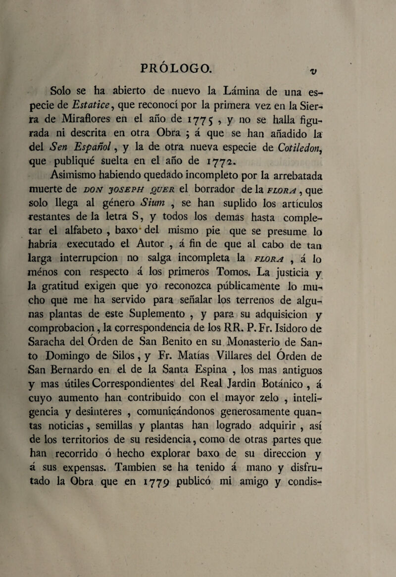 v Solo se ha abierto de nuevo la Lámina de una es¬ pecie de Estatice, que reconocí por la primera vez en la Sier¬ ra de Miradores en el año de 1775 , y no se halla figu¬ rada ni descrita en otra Obra ; á que se han añadido la del Sen Español, y la de otra nueva especie de Cotiledón, que publiqué suelta en el año de 1772. Asimismo habiendo quedado incompleto por la arrebatada muerte de don joseph jquer el borrador de la flora , que solo llega al género Sium , se han suplido los artículos restantes de la letra S, y todos los demas hasta comple¬ tar el alfabeto , baxo* del mismo pie que se presume lo habría executado el Autor , á fin de que al cabo de tan larga interrupción no salga incompleta la flora , á lo ménos con respecto á los primeros Tomos. La justicia y la gratitud exigen que yo reconozca públicamente lo mu¬ cho que me ha servido para señalar los terrenos de algu¬ nas plantas de este Suplemento , y para su adquisición y comprobación, la correspondencia de los RR. P. Fr. Isidoro de Saracha del Órden de San Benito en su Monasterio de San¬ to Domingo de Silos, y Fr. Matías Villares del Órden de San Bernardo en el de la Santa Espina , los mas antiguos y mas útiles Correspondientes del Real Jardin Botánico , á cuyo aumento han contribuido con el mayor zelo , inteli¬ gencia y desinterés , comunicándonos generosamente quan- tas noticias , semillas y plantas han logrado adquirir , así de los territorios de su residencia, como de otras partes que han recorrido ó hecho explorar baxo de su dirección y á sus expensas. También se ha tenido á mano y disfru¬ tado la Obra que en 1779 publicó mi amigo y condis-