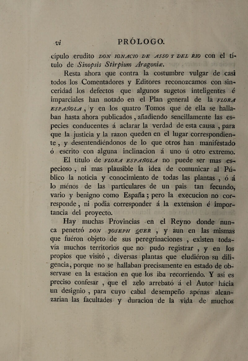 cípulo erudito bon ignacio be asso t bel rio con el tí¬ tulo de Sinopsis Stirpium Aragonice. Resta ahora que contra la costumbre vulgar de casi todos los Comentadores y Editores reconozcamos con sin¬ ceridad los defectos que algunos sugetos inteligentes é imparciales han notado en el Plan general de la flora española , y en los quatro Tomos que de ella se halla¬ ban hasta ahora publicados , añadiendo sencillamente las es¬ pecies conducentes á aclarar la verdad de esta causa , para que la justicia y la razón queden en el lugar correspondien¬ te , y desentendiéndonos de lo que otros han manifestado ó escrito con alguna inclinación á uno ú otro extremo. El título de flora española no puede ser mas es¬ pecioso , ni mas plausible ía idea de comunicar al Pú¬ blico la noticia y conocimiento de todas las plantas , ó á lo ménos de las particulares de un pais tan fecundo, vario y benigno como España; pero la execucion no cor¬ responde , ni podia corresponder á la extensión é impor¬ tancia del proyecto. Hay muchas Provincias en el Reyno donde nun¬ ca penetró bon joseph &uer , y aun en las mismas que fuéron objeto de sus peregrinaciones , existen toda¬ vía muchos territorios que no pudo registrar , y en los propios que visitó , diversas plantas que eludiéron su dili¬ gencia , porque no se hallaban precisamente en estado de ob¬ servase en la estación en que los iba recorriendo. Y así es preciso confesar , que el zelo arrebató á el Autor hácia un designio , para cuyo cabal desempeño apenas alcan¬ zarían las facultades y duración de la vida de muchos