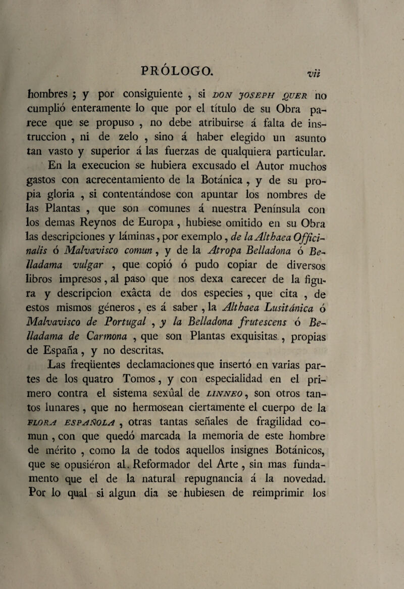 vu hombres ; y por consiguiente , si don joseph jquer no cumplió enteramente lo que por el título de su Obra pa¬ rece que se propuso , no debe atribuirse á falta de ins¬ trucción , ni de zelo , sino á haber elegido un asunto tan vasto y superior á las fuerzas de qualquiera particular. En la execucion se hubiera excusado el Autor muchos gastos con acrecentamiento de la Botánica , y de su pro¬ pia gloria , si contentándose con apuntar los nombres de las Plantas , que son comunes á nuestra Península con los demas Reynos de Europa, hubiese omitido en su Obra las descripciones y láminas, por exemplo, de laAlthaea Offici- nalis ó Malvavisco común , y de la Atropa Belladona ó Be^ lladama vulgar , que copió ó pudo copiar de diversos libros impresos, al paso que nos dexa carecer de la figu* ra y descripción exacta de dos especies , que cita , de estos mismos géneros, es á saber , la Althaea Lusitánica ó Malvavisco de Portugal , y la Belladona frutescens ó Be- lladama de Carmona , que son Plantas exquisitas , propias de España, y no descritas. Las freqüentes declamaciones que insertó en varias par¬ tes de los quatro Tomos, y con especialidad en el pri¬ mero contra el sistema sexual de linneo , son otros tan¬ tos lunares, que no hermosean ciertamente el cuerpo de la flora española , otras tantas señales de fragilidad co¬ mún , con que quedó marcada la memoria de este hombre de mérito , como la de todos aquellos insignes Botánicos, que se opusiéron al. Reformador del Arte , sin mas funda¬ mento que el de la natural repugnancia á la novedad. Por lo qual si algún dia se hubiesen de reimprimir los