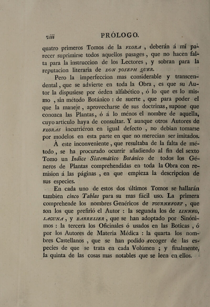 yiii PROLOGO. quatro primeros Tomos de la flora , deberán a mi pa*^ recer suprimirse todos aquellos pasages , que no hacen fal¬ ta para la instrucción de los Lectores , y sobran para la reputación literaria de don joseph jquer. Pero la imperfección mas considerable y transcen¬ dental , que se advierte en toda la Obra , es que su Au¬ tor la dispusiese por orden alfabético , ó lo que es lo mis¬ mo , sin método Botánico : de suerte , que para poder el que la maneje , aprovecharse de sus doctrinas, supone que conozca las Plantas, ó á lo ménos el nombre de aquella, cuyo artículo haya de consultar. Y aunque otros Autores de floras incurriéron en igual defecto , no debian tomarse por modelos en esta parte en que no merecían ser imitados. Á este inconveniente, que resultaba de la falta de mé¬ todo , se ha procurado ocurrir añadiendo al fin del sexto Tomo un Indice Sistemático Botánico de todos los Gé¬ neros de Plantas comprehendidas en toda la Obra con re¬ misión á las páginas , en que empieza la descripción de sus especies. En cada uno de estos dos últimos Tomos se hallarán también cinco Tablas para su mas fácil uso. La primera comprehende los nombres Genéricos de tournefort , que son los que prefirió el Autor : la segunda los de linneo, laguna , y barrelier , que se han adoptado por Sinóni¬ mos : la tercera los Oficinales ó usados en las Boticas , ó por los Autores de Materia Médica : la quarta los nom¬ bres Castellanos , que se han podido -recoger de las es¬ pecies de que se trata en cada Volumen ; y finalmente, la quinta de las cosas mas notables que se leen en ellos.