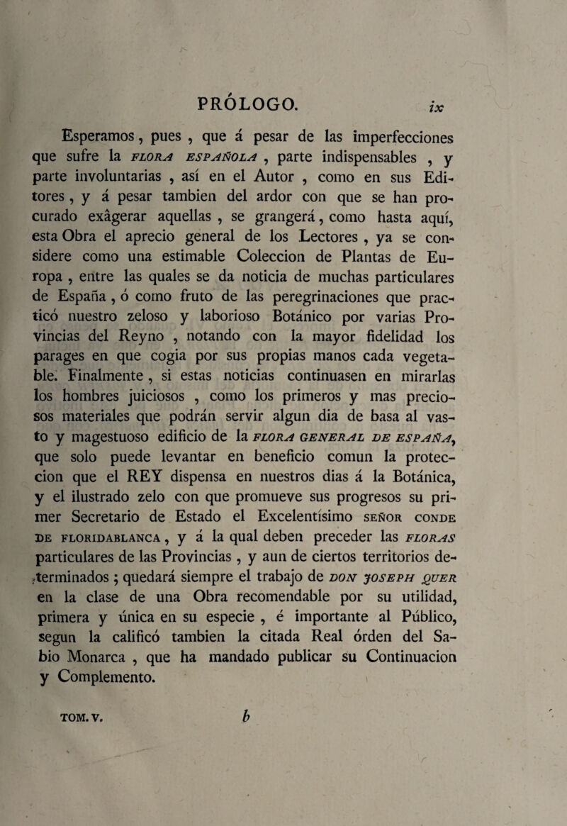 Esperamos, pues , que á pesar de las imperfecciones que sufre la flora española , parte indispensables , y parte involuntarias , así en el Autor , como en sus Edi¬ tores , y á pesar también del ardor con que se han pro¬ curado exagerar aquellas , se grangerá, como hasta aquí, esta Obra el aprecio general de los Lectores , ya se con¬ sidere como una estimable Colección de Plantas de Eu¬ ropa , entre las quales se da noticia de muchas particulares de España , ó como fruto de las peregrinaciones que prac¬ ticó nuestro zeloso y laborioso Botánico por varias Pro¬ vincias del Reyno , notando con la mayor fidelidad los parages en que cogia por sus propias manos cada vegeta¬ ble. Finalmente , si estas noticias continuasen en mirarlas los hombres juiciosos , como los primeros y mas precio¬ sos materiales que podrán servir algún dia de basa al vas¬ to y magestuoso edificio de la flora general de españa, que solo puede levantar en beneficio común la protec¬ ción que el REY dispensa en nuestros dias á la Botánica, y el ilustrado zelo con que promueve sus progresos su pri¬ mer Secretario de Estado el Excelentísimo señor conde de floridablanca , y á la qual deben preceder las floras particulares de las Provincias, y aun de ciertos territorios de¬ terminados ; quedará siempre el trabajo de don joseph quer en la clase de una Obra recomendable por su utilidad, primera y única en su especie , é importante al Público, según la calificó también la citada Real orden del Sa¬ bio Monarca , que ha mandado publicar su Continuación y Complemento. tom. v. b r